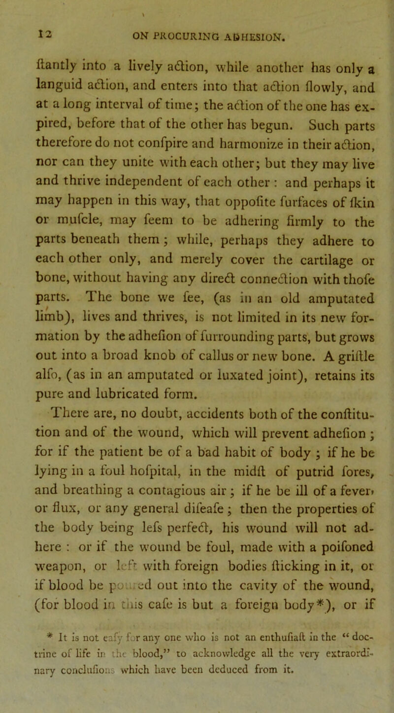 ltantly into a lively adtion, while another has only a languid adtion, and enters into that action flowly, and at a long interval of time; the adtion of the one has ex- pired, before that of the other has begun. Such parts theretoredo not confpire and harmonize in their adtion, nor can they unite with each other; but they may live and thrive independent of each other : and perhaps it may happen in this way, that oppofite furfaces of Ikin or mufcle, may feem to be adhering firmly to the parts beneath them ; while, perhaps they adhere to each other only, and merely cover the cartilage or bone, without having any diredt connedtion with thofe parts. The bone we fee, (as in an old amputated limb), lives and thrives, is not limited in its new for- mation by the adhelion of furrounding parts, but grows out into a broad knob of callus or new bone. A griftle alfo, (as in an amputated or luxated joint), retains its pure and lubricated form. There are, no doubt, accidents both of the conftitu- tion and of the wound, which will prevent adhefion ; for if the patient be of a bad habit of body ; if he be lying in a foul hofpital, in the midft of putrid fores, and breathing a contagious air ; if he be ill of a fever* or flux, or any general difeafe ; then the properties of the body being lefs perfedt, his wound will not ad- here : or if the wound be foul, made with a poifoned weapon, or left with foreign bodies flicking in it, or if blood be pot. ed out into the cavity of the wround, (for blood in tins cafe is but a foreign body*), or if * It is not eafy for any one who is not an enthufiaft in the “ doc- trine of life in the blood,” to acknowledge all the very extraordi- nary concluhons which have been deduced from it.