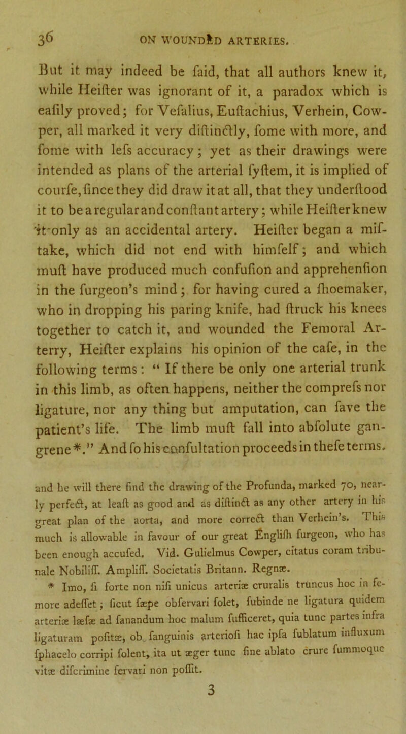 But it may indeed be faid, that all authors knew it, while Heifter was ignorant of it, a paradox which is ealily proved; for Vefalius, Euftachius, Verhein, Cow- per, all marked it very diftincftly, fome with more, and fome with lefs accuracy; yet as their drawings were intended as plans of the arterial fyftem, it is implied of courfe,fincethey did draw it at all, that they underftood it to be aregularandconftant artery; while Heifterknew 'it'only as an accidental artery. Heifter began a mif- take, which did not end with himfelf; and which muft have produced much confufion and apprehenfton in the furgeon’s mind; for having cured a ftioemaker, who in dropping his paring knife, had ftruck his knees together to catch it, and wounded the Femoral Ar- terry, Heifter explains his opinion of the cafe, in the following terms: “ If there be only one arterial trunk in this limb, as often happens, neither the comprefs nor ligature, nor any thing but amputation, can fave the patient’s life. The limb muft fall into abfolute gan- grene And fo his confultation proceeds in thefe terms. and be will there find the drawing of the Profunda, marked 70, near- ly perfect, at lead; as good and as diftindt as any other artery in hir. great plan of the aorta, and more correft than Verhein’s. This much is allowable in favour of our great £nglilh furgeon, who has been enough accufed. Vid. Gulielmus Cowper, citatus coram tribu- nale Nobiliff. AmplifT. Societatis Britann. Regnae. * Imo, ll forte non nifi unicus arterise cruralis truncus hoc in fe- more addfet; ficut fxpe obfervari folet, fubinde ne ligatura quidem arterice lsefae ad fanandum hoc malum fufficeret, quia tunc partes infra ligaturam pofitae, ob fanguinis arteriofi hac ipfa fublatum influxum fphacelo corripi folent, ita ut seger tunc fine ablato crure fummoque vitx diferimine fervari non poffit. 3