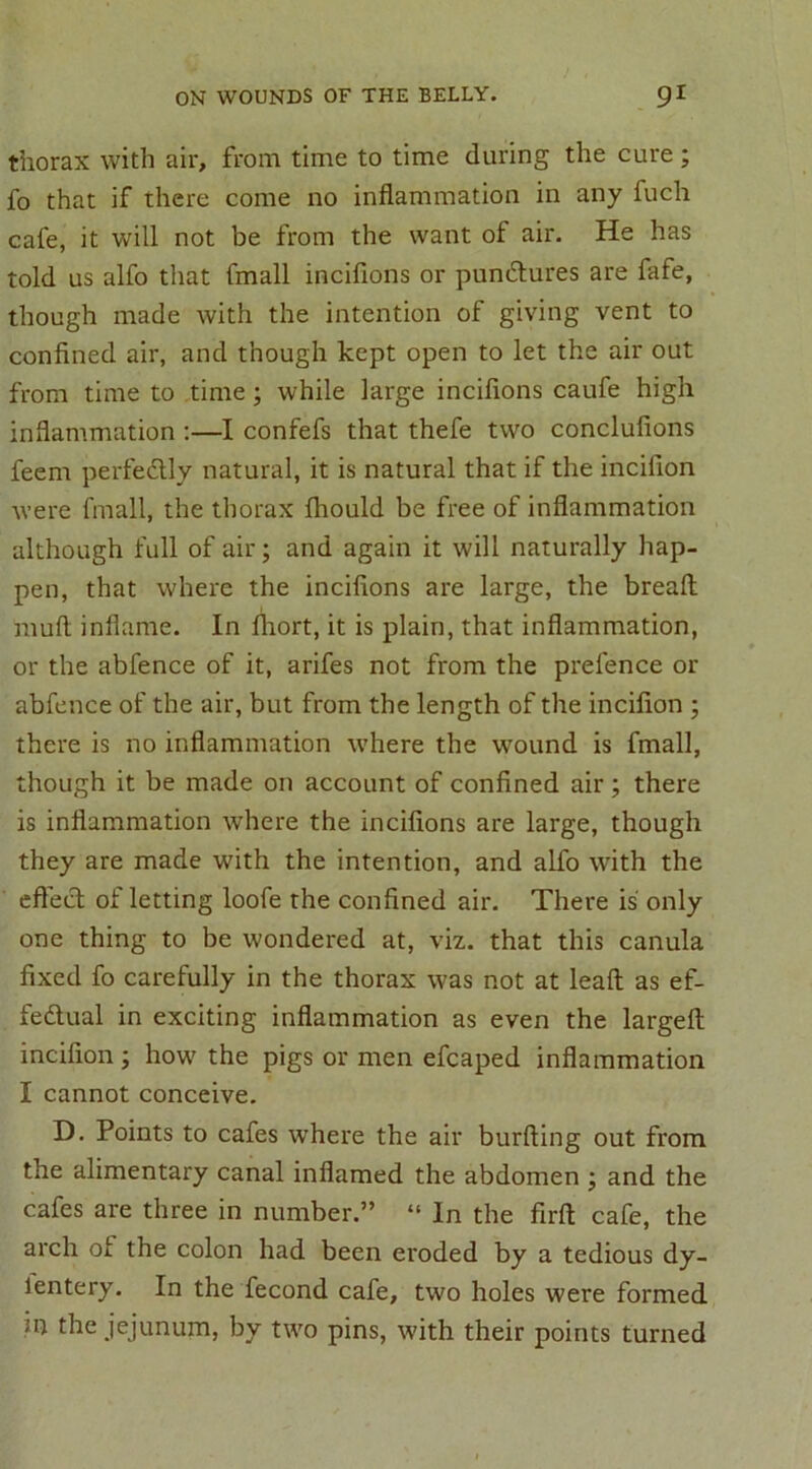 thorax with air, from time to time during the cure; fo that if there come no inflammation in any fuch cafe, it will not be from the want of air. He has told us alfo that frnall incifions or pundtures are fafe, though made with the intention of giving vent to confined air, and though kept open to let the air out from time to time; while large incifions caufe high inflammation :—I confefs that thefe two conclufions feem perfectly natural, it is natural that if the incillon were frnall, the thorax fhould be free of inflammation although full of air; and again it will naturally hap- pen, that where the incifions are large, the bread mull inflame. In fliort, it is plain, that inflammation, or the abfence of it, arifes not from the prelence or abfence of the air, but from the length of the incifion ; there is no inflammation where the wound is frnall, though it be made on account of confined air; there is inflammation where the incifions are large, though they are made with the intention, and alfo with the effecl of letting loofe the confined air. There is only one thing to be wondered at, viz. that this canula fixed fo carefully in the thorax was not at leaft as ef- fectual in exciting inflammation as even the largeft incifion ; how the pigs or men efcaped inflammation I cannot conceive. D. Points to cafes where the air burfting out from the alimentary canal inflamed the abdomen ; and the cafes are three in number.” “ In the firfi: cafe, the arch of the colon had been eroded by a tedious dy- lentery. In the fecond cafe, two holes were formed *n the jejunum, by two pins, with their points turned