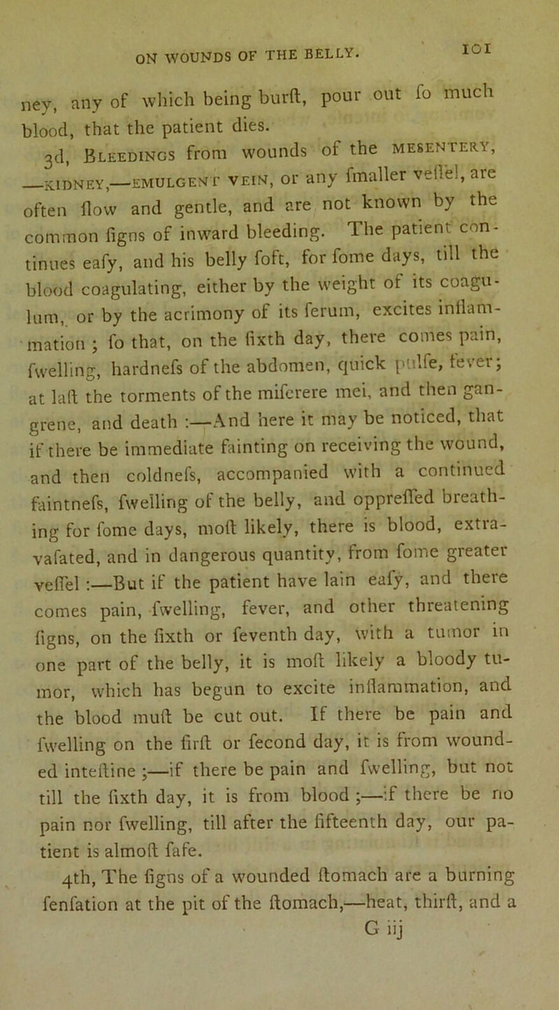 IOI ney, any of which being burft, pour out fo much blood, that the patient dies. 3d, Bleedings from wounds of the mesentery, kidney,—emulgent vein, or any fmaller veil'd, aic often flow and gentle, and are not known by the common figns of inward bleeding. The patient con- tinues eafy, and his belly foft, for fome days, till the blood coagulating, either by the weight oi its coagu- lant, or by the acrimony of its ferum, excites inflam- mation ; fo that, on the fixth day, there comes pain, fwelling, hardnefs of the abdomen, quick p’dfe, tevei; at laft the torments of the miferere mei, and then gan- grene, and death :—And here it may be noticed, that if there be immediate fainting on receiving the wound, and then coldnefs, accompanied with a continued faintnefs, fwelling of the belly, and opprefled breath- ing for fome days, mod likely, there is blood, extia- vafated, and in dangerous quantity, from fome greater vefiel -.—But if the patient have lain eafy, and there comes pain, fwelling, fever, and other threatening flgns, on the fixth or feventh day, with a tumor in one part of the belly, it is moft likely a bloody tu- mor, which has began to excite inflammation, and the blood mud be cut out. If there be pain and fwelling on the firft or fecond day, it is from wound- ed inteftine ;—if there be pain and fwelling, but not till the fixth day, it is from blood if there be no pain nor fwelling, till after the fifteenth day, our pa- tient is almoft fafe. 4th, The figns of a wounded ftomach are a burning fenfation at the pit of the ftomach,—heat, third, and a