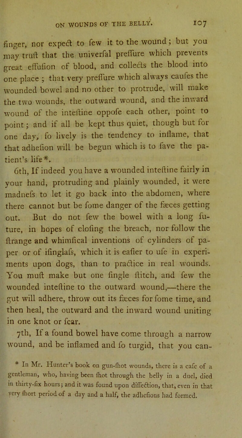 finger, nor expedt to few it to the wound; but you may truft that the univerfal preffure which prevents great eftufton of blood, and collects the blood into one place ; that very preffure which always caufes the wounded bowel and no other to protrude, will make the two wounds, the outward wound, and the inward wound of the inteltine oppofe each other, point to point; and if all be kept thus quiet, though but for one day, fo lively is the tendency to inflame, that that adheflon will be begun which is to fave the pa- tient’s life*. 6th, If indeed you have a wounded inteftine fairly in your hand, protruding and plainly wounded, it were madnefs to let it go back into the abdomen, where there cannot but be fome danger of the faeces getting out. But do not few the bowel with a long fu- ture, in hopes of doling the breach, nor follow the ftrange and whimfical inventions of cylinders of pa- per or of ifinglafs, which it is eafler to ufe in experi- ments upon dogs, than to pradice in real wounds. You mull make but one Angle flitch, and few the wounded inteftine to the outward wound,—there the gut will adhere, throw out its faeces for fome time, and then heal, the outward and the inward wound uniting in one knot or fear. 7th, If a found bowel have come through a narrow wound, and be inflamed and fo turgid, that you can- * In Mr. Hunter’s book on gun-fhot wounds, there is a cafe of a gentleman, who, having been ihot through the belly in a duel, died in thirty-fix hours; and it was found upon diffedlion, that, even in that very fhort period of a day and a half, the adhefions had formed.