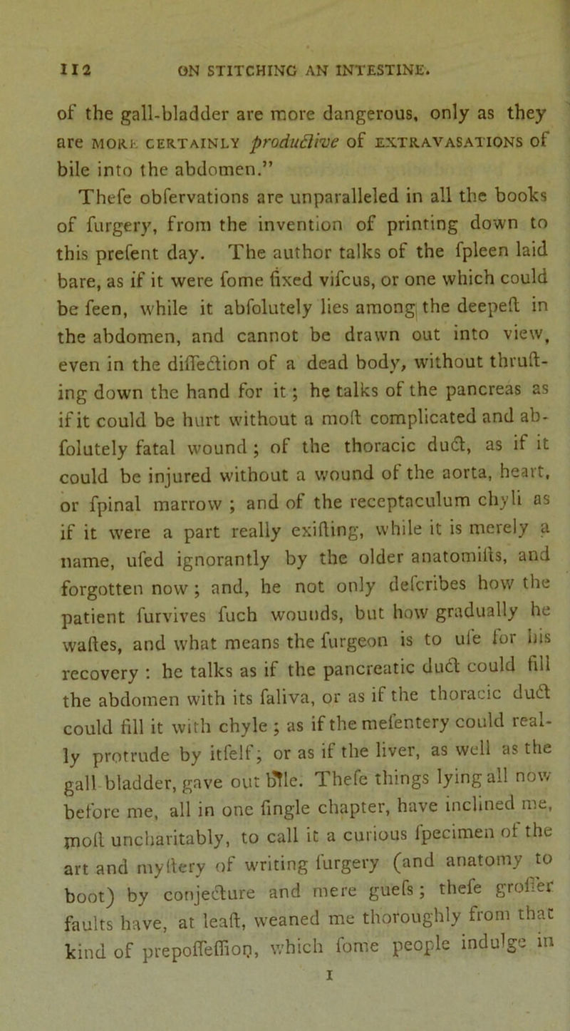 of the gall-bladder are more dangerous, only as they are more certainly produflive of extravasations of bile into the abdomen.” Thefe obfervations are unparalleled in all the books of furgery, from the invention of printing down to this prefent day. The author talks of the fpleen laid bare, as if it were fome fixed vifcus, or one which could be feen, while it abfolutely lies among the deeped in the abdomen, and cannot be drawn out into view, even in the difiedlion of a dead body, without thruft- ing down the hand for it; he talks of the pancreas as if it could be hurt without a molt complicated and ab- folutely fatal wound ; of the thoracic duel, as if it could be injured without a wound of the aorta, heart, or fpinal marrow ; and of the receptaculum chyli as if it were a part really exifiing, while it is merely a name, uled ignorantly by the older anatomills, and forgotten now ; and, he not only deferibes how the patient furvives fuch wounds, but how gradually he waftes, and what means the furgeon is to ufe lor his recovery : he talks as if the pancreatic dud could fill the abdomen with its faliva, or as if the thoracic dud could fill it with chyle ; as if themefentery could real- ly protrude by itfeli \ or as if the liver, as well as the gall bladder, gave out bile. Thefe things lying all now before me, all in one fingle chapter, have inclined me, moll uncharitably, to call it a curious fpecimen ot the art and myttery of writing furgery (and anatomy to boot) by conjedture and mere guefs; thefe grofier faults have, at lead, weaned me thoroughly from that kind of prepoffeffiop, which fome people indulge in i