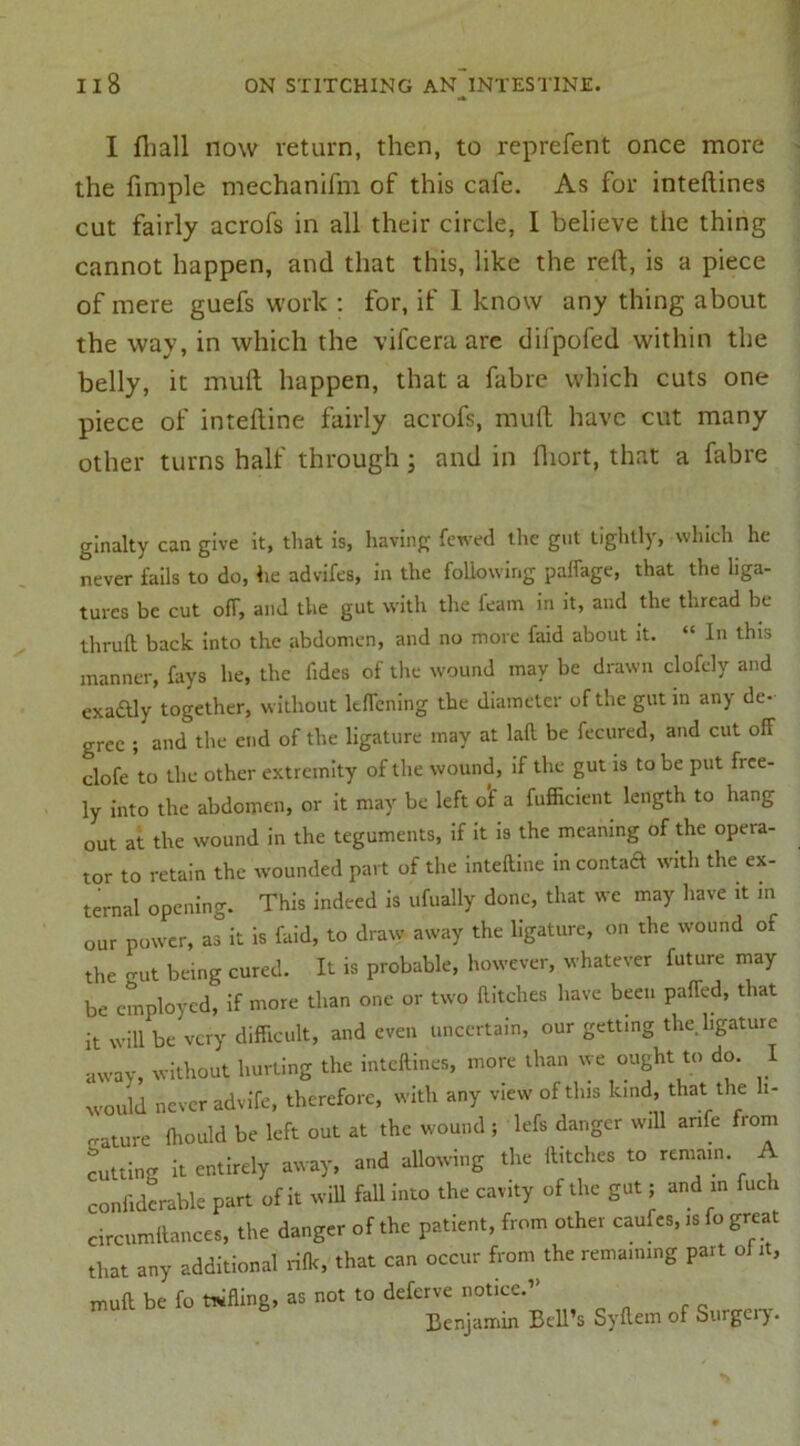 I fhall now return, then, to reprefent once more the fimple mechanifni of this cafe. As for inteftines cut fairly acrofs in all their circle, I believe the thing cannot happen, and that this, like the reft, is a piece of mere guefs work : for, if 1 know any thing about the way, in which the vifcera are difpofed within the belly, it muft happen, that a fabre which cuts one piece of inteftine fairly acrofs, muft have cut many other turns half through ; and in fhort, that a fabre ginalty can give it, that is, having fewed the gut tightly, which he never fails to do, lie advifes, in the following paffage, that the liga- tures be cut off, and the gut with the feam in it, and the thread be thru It back into the abdomen, and no more faid about it. “ In this manner, fays he, the fides of the wound may be drawn clofely and cxa&ly together, without ltffcning the diameter of the gut in any de- gree ; and the end of the ligature may at laft be fecured, and cut off clofe to the other extremity of the wound, if the gut is to be put free- ly into the abdomen, or it may be left o'f a fufficient length to hang out at the wound in the teguments, if it is the meaning of the opera- tor to retain the wounded part of the inteftine in contaft with the ex- ternal opening. This indeed is ufually done, that we may have it in our power, as it is faid, to draw away the ligature, on the wound of the o-ut being cured. It is probable, however, whatever future may be employed, if more than one or two flitches have been paffed, that it will be very difficult, and even uncertain, our getting the. ligature away, without hurting the inteftines, more than we ought to do. I would never advife, therefore, with any view of tins kind, that: the li- gature ffiould be left out at the wound ; left danger will anfe from cutting it entirely away, and allowing the flitches to remain. A confiderable part of it will fall into the cavity of the gut; and m fueh circumflances, the danger of the patient, from other caufes, is fo great that any additional rifk, that can occur from the remaining part off , muft be fo tWfling, as not to deferve notice.’’ Benjamin Bell’s Syflem of Surgery.