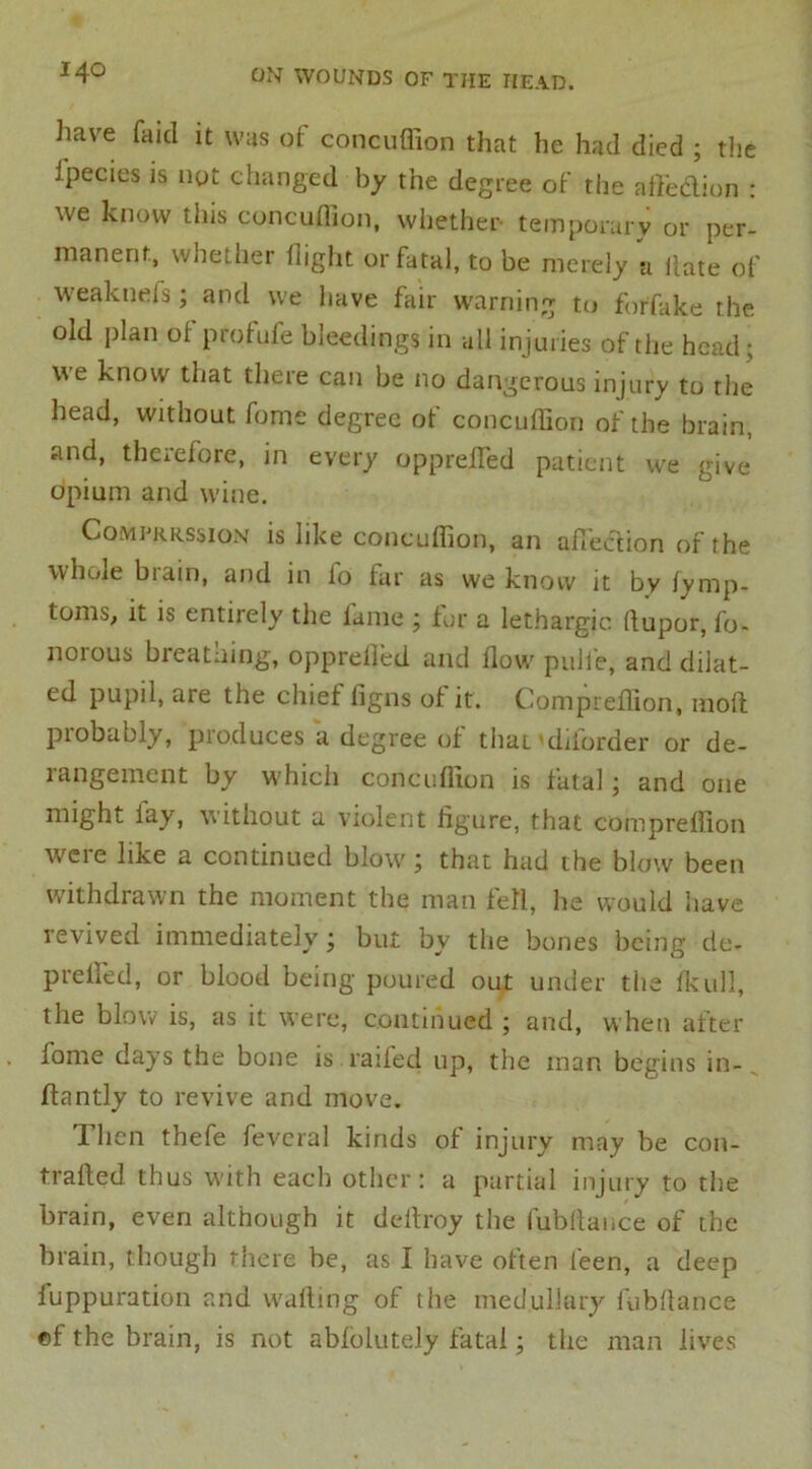 have fa id it was of concuffion that he had died ; the i'pecies is not changed by the degree of the affe&ion : we know this concuffion, whether- temporary or per- manent, whether flight or fatal, to be merely a Hate of weaktiefs; and we have fair warning to forfake the old plan of profufe bleedings in all injuries of the head; we know that there can be no dangerous injury to the head, without fome degree of concuffion of the brain, and, therefore, in every opprefled patient we give opium and wine. Comj'rrssion is like concuffion, an affection of the whole biain, and in lo far as we know it by fymp- t°ms, it is entirely the fame ; for a lethargic (lupor, fo- norous breathing, opprelled and flow pulle, and diJat- ed pupil, are the chief ligns of it. Compreffion, moil probably, produces a degree of that 'dilorder or de- rangement by which concuffion is fatal; and one might fay, without a violent figure, that compreffion were like a continued blow; that had the blow been withdrawn the moment the man fell, lie would have revived immediately; but by the bones being cle- prefled, or blood being poured out under the fkull, the blow is, as it were, continued ; and, when after fome days the bone is raifed up, the man begins in- flantly to revive and move. Then thefe feveral kinds of injury may be con- trafted thus with each other: a partial injury to the brain, even although it deitroy the fubflai.ee of the brain, though there be, as I have often feen, a deep fuppuration and wafting of the medullary fubftance ©f the brain, is not abfolutely fatal; the man lives