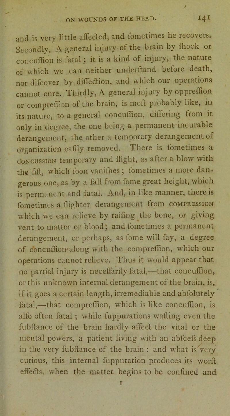 and is very little affedted, and fometimes he recovers. Secondly, A general injury of the brain by fliock or concuffion is fatal ; it is a kind of injury, the nature of which we can neither underhand before death, nor difcover by diffection, and which our operations cannot cure. Thirdly, A general injury by oppreffion or compreffion of the brain, is inoft piobably like, in its nature, to a general concuffion, differing from it only in degree, the one being a permanent incurable derangement, the other a temporary derangement of organization eafily removed. There is fometimes a concussion temporary and flight, as after a blow with the fift, which foon vanifhes; fometimes a more dan- gerous one, as by a fall from fome great height, which is permanent and fatal. And, in like manner, there is fometimes a ffighter derangement from compression which we can relieve by raffing the bone, or giving vent to matter or blood; and fometimes a permanent derangement, or perhaps, as fome will fay, a degree of c'oncuffion-along with the compreffion, which our operations cannot relieve. Thus it would appear that no partial injury is neceffarily fatal,—that concuffion, or this unknown internal derangement of the brain, is, if it goes a certain length, irremediable and abfolutely fatal,—that compreffion, which is like concuffion, is alfo often fatal ; while fuppurations wafting even the fubftance of the brain hardly affedt the vital or the mental powers, a patient living with an abfeefs deep in the very fubftance of the brain : and what is Very curious, this internal fuppuration produces its worft effects, when the matter begins to be confined and 1