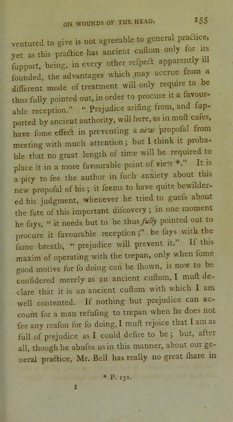 ventured to give is not agreeable to general practice, yet as this practice has ancient cuftom only tor its fupport, being, in every other refpedt apparently i founded, the advantages which may accrue from a different mode of treatment will only require to be thus fully pointed out, in order to procure it a favour- able reception.” “ Prejudice arifing from, and fup- ported by ancient authority, will here, as m moll cafes, have feme effect in preventing a mw propofal from meeting with much attention ; but I think it proba- ble that no great length of time will be required to place it in a more favourable point of view It is a pity to fee the author in fuch anxiety about this new propofal of his; it feems to have quite bewilder- ed his judgment, whenever he tried to guets about the fate of this important difeovery ; in one moment he fays, “ it needs but to be thus fully pointed out to procure it favourable receptionhe fays with the fame breath, “ prejudice will prevent it.” It this maxim of operating with the trepan, only when fome good motive for fo doing can be thown, is now to be confidered merely as an ancient cuftom, I mull de- clare that it is an ancient cuftom with which I am well contented. If nothing but prejudice can ac- count for a man refuting to trepan when he does not fee any reafon for fo doing, I mutt rejoice that I am as full of prejudice as I could defire to be ; but, after all, though he abufes us in this manner, about our ge- neral pra&ice, Mr. Bell has really no great ftiare in i * P- I31-