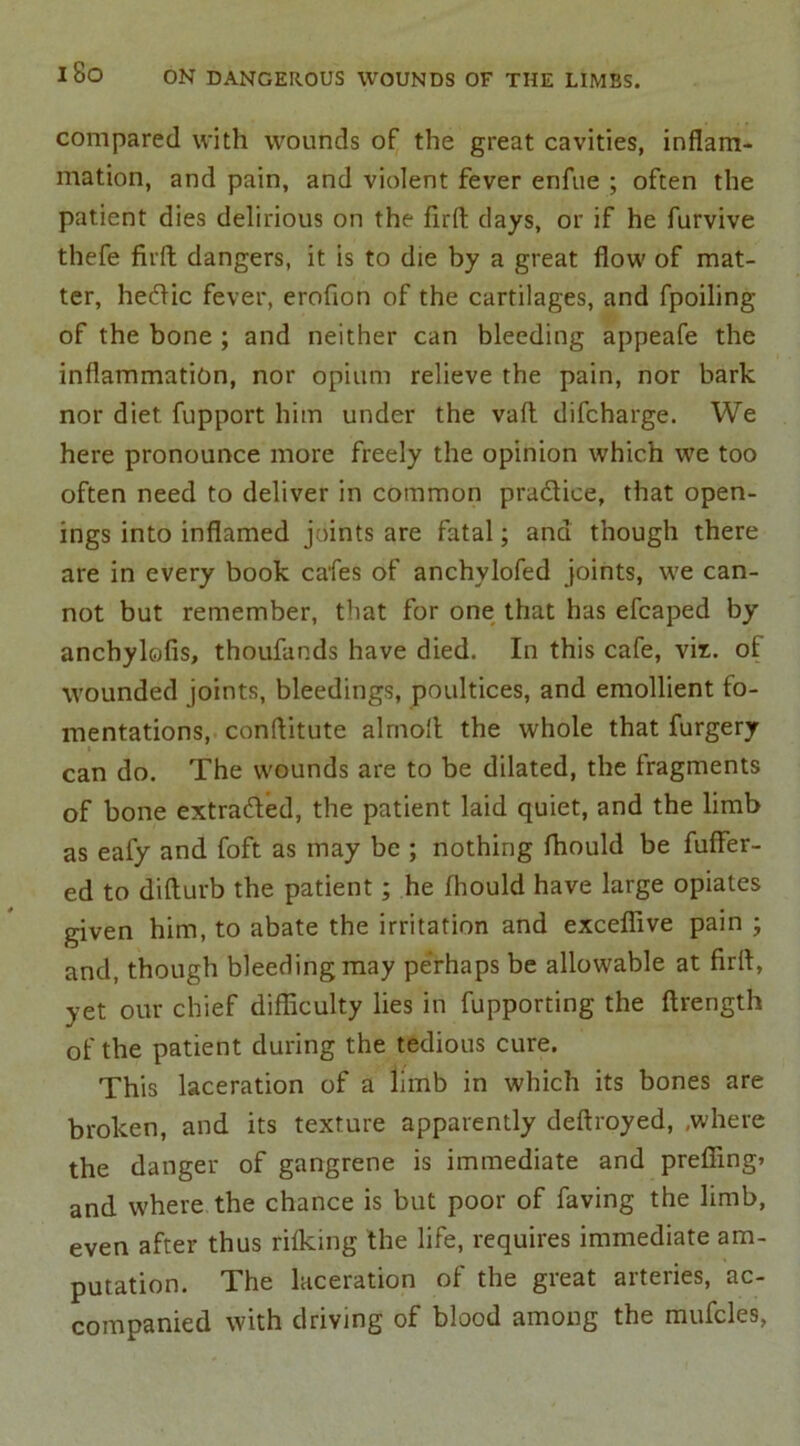 i8o compared with wounds of the great cavities, inflam- mation, and pain, and violent fever enfue ; often the patient dies delirious on the firft days, or if he furvive thefe fir ft dangers, it is to die by a great flow of mat- ter, hetftic fever, erofion of the cartilages, and fpoiling of the bone ; and neither can bleeding appeafe the inflammation, nor opium relieve the pain, nor bark nor diet fupport him under the vaft difcharge. We here pronounce more freely the opinion which we too often need to deliver in common pradtice, that open- ings into inflamed joints are fatal; and though there are in every book cafes of anchylofed joints, we can- not but remember, that for one that has efcaped by anchylofis, thoufands have died. In this cafe, vix. of wounded joints, bleedings, poultices, and emollient fo- mentations, conftitute alrnoft the whole that furgery can do. The wounds are to be dilated, the fragments of bone extracted, the patient laid quiet, and the limb as eafy and foft as may be ; nothing fhould be fuffer- ed to difturb the patient; he fhould have large opiates given him, to abate the irritation and exceffive pain ; and, though bleeding may perhaps be allowable at firft, yet our chief difficulty lies in fupporting the ftrength of the patient during the tedious cure. This laceration of a limb in which its bones are broken, and its texture apparently deftroyed, .where the danger of gangrene is immediate and prefixing* and where the chance is but poor of faving the limb, even after thus rifking the life, requires immediate am- putation. The laceration of the great arteries, ac- companied with driving of blood among the mufcles,