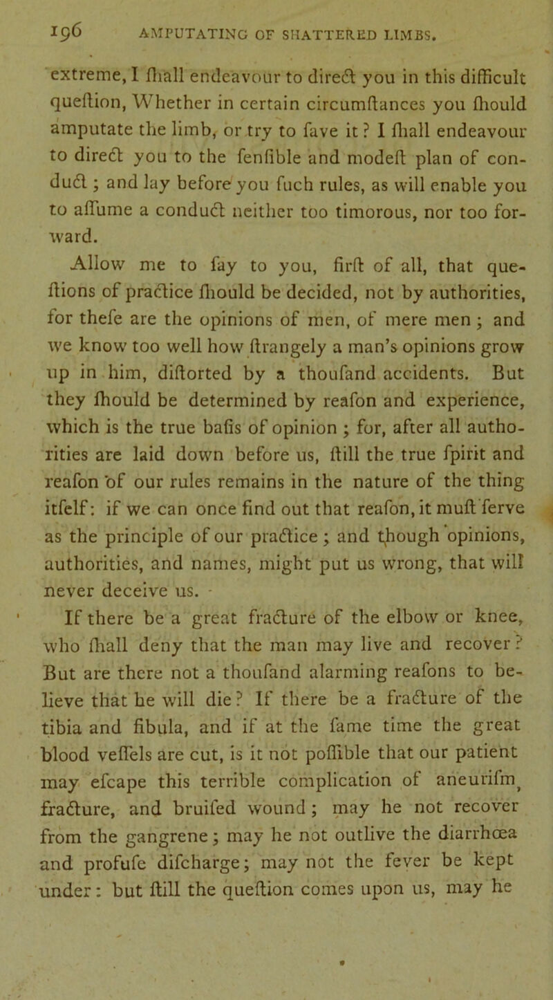 extreme, I fhall endeavour to diredl you in this difficult quellion, Whether in certain circumftances you ffiould amputate the limb, or try to fave it ? I fhall endeavour to diredl you to the fenfible and modeft plan of con- dudl; and lay before you fuch rules, as will enable you to aflume a condudl neither too timorous, nor too for- ward. Allow me to fay to you, firll of all, that que- flions of practice ffiould be decided, not by authorities, for thefe are the opinions of men, of mere men ; and we know' too well how ftrangely a man’s opinions grow up in him, diftorted by a thoufand accidents. But they ffiould be determined by reafon and experience, which is the true balls of opinion ; for, after all autho- rities are laid down before us, Hill the true fpirit and reafon of our rules remains in the nature of the thing itfclf: if we can once find out that reafon.it rnuft ferve as the principle of our practice; and though opinions, authorities, and names, might put us wrong, that will never deceive us. If there be a great fracture of the elbow or knee, who fhall deny that the man may live and recover ? But are there not a thoufand alarming reafons to be- lieve that he will die? If there be a fradture of the tibia and fibula, and if at the fame time the great blood velfels are cut, is it not poffible that our patient may efcape this terrible complication of aneurifm( fradlure, and bruited wound ; may he not recover from the gangrene j may he not outlive the diarrhoea and profufe difcharge; may not the fever be kept under: but Hill the quellion comes upon us, may he