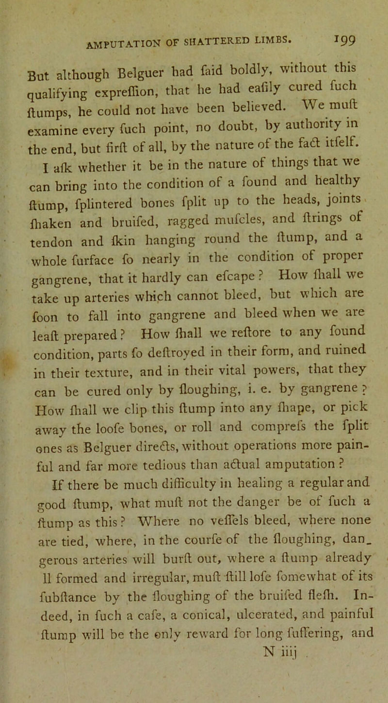 But although Belguer had faid boldly, without this qualifying expreflion, that he had eafily cured fuch dumps, he could not have been believed. We muft examine every fuch point, no doubt, by authority in the end, but fird of all, by the nature of the fadl itfelf. I afk whether it be in the nature of things that we can bring into the condition of a iound and healthy dump, fplintered bones fplit up to the heads, joints diaken and bruifed, ragged mufcles, and dnngs of tendon and fkin hanging round the dump, and a whole furface fo nearly in the condition of proper gangrene, that it hardly can efcape ? How fhall we take up arteries which cannot bleed, but which are foon to fall into gangrene and bleed when we are lead prepared ? How diall we redore to any found condition, parts fo dedroved in their form, and ruined in their texture, and in their vital powers, that they can be cured only by Houghing, i. e. by gangrene ? How {hall we clip this dump into any diape, or pick away the loofe bones, or roll and comprels the fplit ones as Belguer directs, without operations more pain- ful and far more tedious than a&ual amputation ? If there be much difficulty in healing a regular and good dump, what mud not the danger be of fuch a dump as this ? Where no veflels bleed, where none are tied, where, in the courfe of the Houghing, dan. gerous arteries will burd out, where a dump already II formed and irregular, mud dill lofe fomewhat of its fubdance by the Houghing of the bruifed fleffi. In- deed, in fuch a cafe, a conical, ulcerated, and painful dump will be the only reward for long differing, and N iiij .