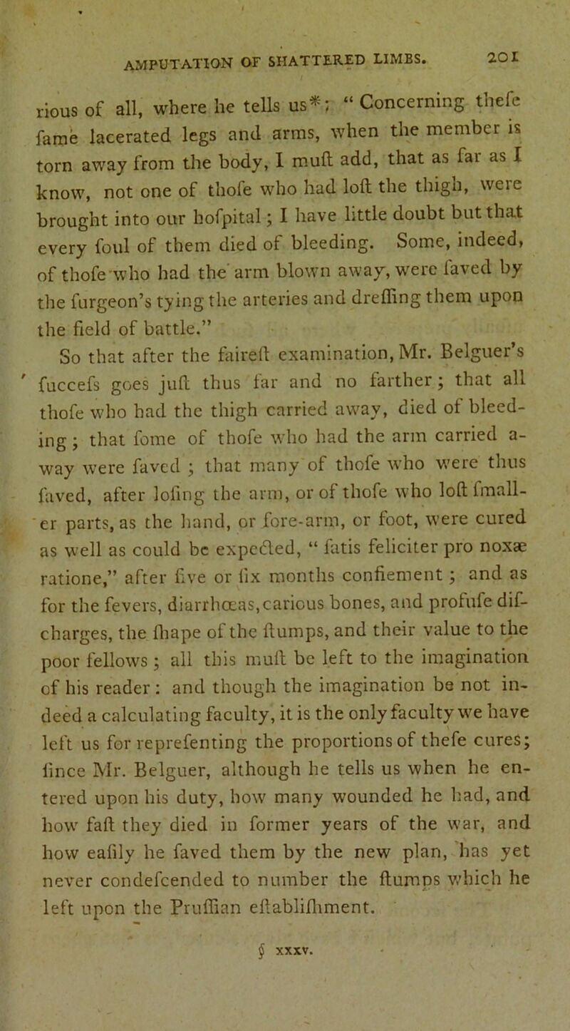 rious of all, where he tells us*; “ Concerning thefe fame lacerated legs and arms, when the member is torn away from the body, I mull add, that as fai as I know, not one of thole who had loft the thigh, weie brought into our bofpital; I have little doubt but that every foul of them died of bleeding. Some, indeed, of thofe who had the arm blown away, were laved by the furgeon’s tying the arteries and dreffing them upon the field of battle.” So that after the faireft examination, Mr. Belguer’s fuccefs goes juft thus tar and no farther; that all thofe who had the thigh carried away, died ot bleed- ing j that feme of thofe who had the arm carried a- way were faved ; that many of thofe who were thus laved, after lollng the arm, or of thofe who loft lmall- er parts, as the hand, or fore-arm, or foot, were cured as well as could be expected, “ fatis feliciter pro noxae ratione,” after five or fix months confiement; and as for the fevers, diarrhoeas,carious bones, and profufe dif- charges, the lhape of the flumps, and their value to the poor fellows; all this mull be left to the imagination of his reader : and though the imagination be not in- deed a calculating faculty, it is the only faculty we have left us for reprefenting the proportions of thefe cures; lince Mr. Belguer, although he tells us when he en- tered upon his duty, how many wounded he had, and how fall they died in former years of the war, and how ealily he faved them by the new plan, has yet never condefcended to number the ftumns which he left upon the Pruffian ellablifliment. § XXXV.