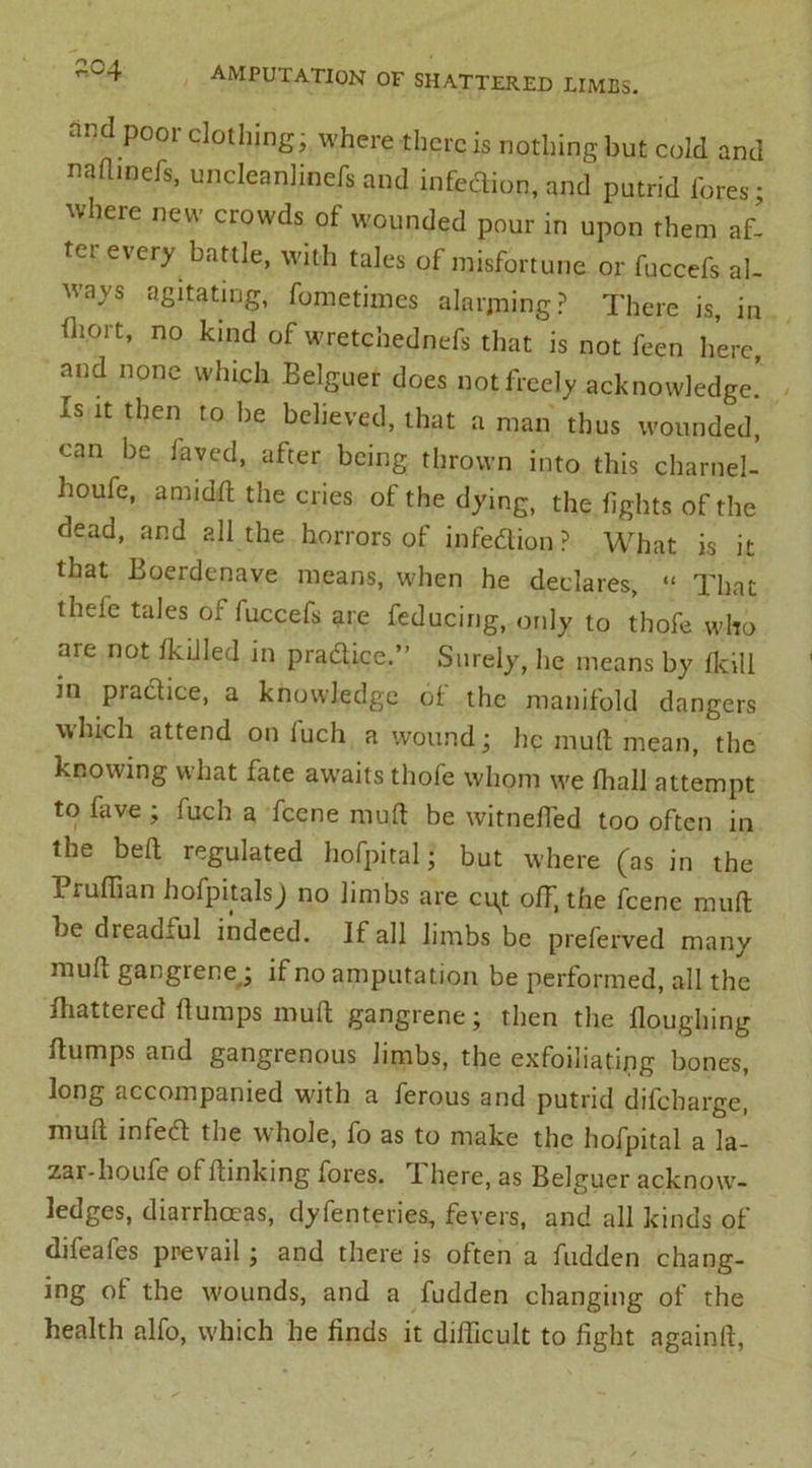 “d poor clollling. where there is nothing but cold and nailinefs, uncleanlinefs and infeftion, and putrid fores • where new crowds of wounded pour in upon them af- ter every battle, with tales of misfortune or fuccefs al- ways agitating, fometimes alarjning? There is, in fhort, no kind of wretchednefs that is not feen here, and none which Belguer does not freely acknowledge. Is it then to be believed, that a man thus wounded, can be faved, after being thrown into this charnel- houfe, amidd the cries of the dying, the fights of the dead, and all the horrors of infection? What is it that Boerdcnave means, when he declares, “ That theie tales of fuccefs are feducing, only to thofe who are not IkiJIed in pradice.” Surely, he means by Ikill in pradice, a knowledge of the manifold dangers which attend on iuch a wound j lie mull mean, the knowing what fate awaits thofe whom we fhall attempt to fave ; fuch a feene mult be witneffed too often in the bed regulated hofpital; but where (as in the Piuffian hofpitalsj no limbs are ci^t off, the feene muft he dreadful indeed. If all limbs be preferved many mud gangiene; if no amputation be performed, all the fliatteied dumps mud gangrene j then the douglnng dumps and gangrenous limbs, the exfoiliatipg bones, long accompanied with a ferous and putrid difebarge, mud infeed the whole, fo as to make the hofpital a la- zar-lioufe ol dinking fores, i here, as Belguer acknow- ledges, diarrhoeas, dyfenteries, fevers, and all kinds of difeafes prevail; and there is often a fudden chang- ing of the w'ounds, and a fudden changing of the health alfo, which he finds it difficult to fight againd,