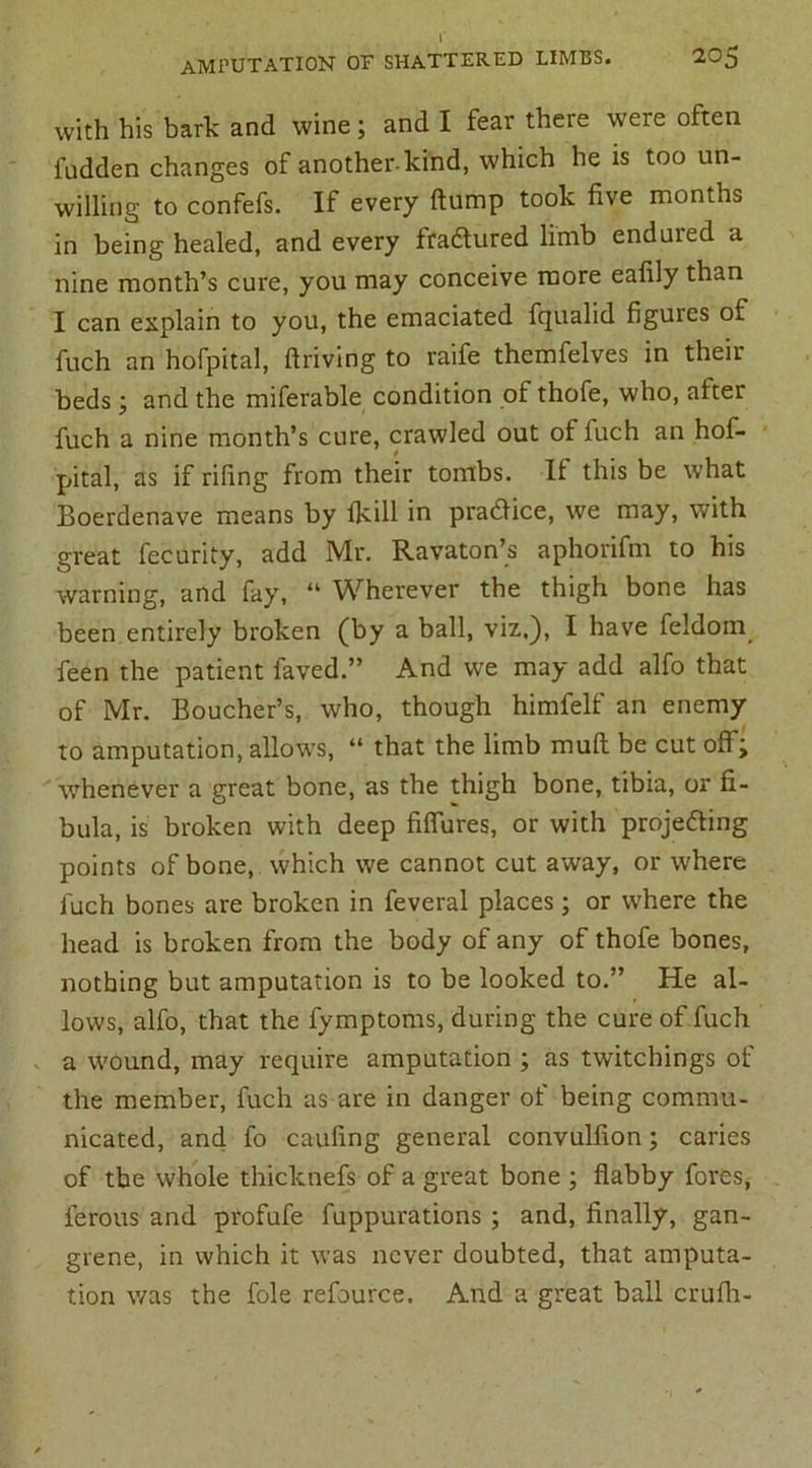 with his bark and wine; and I fear there were often fudden changes of another-kind, which he is too un- willing to confefs. If every dump took five montns in being healed, and every fradtured limb enduied a nine month’s cure, you may conceive more eafily than I can explain to you, the emaciated fqualid figures of fuch an Hofpital, driving to raife themfelves in their beds; and the miferable condition of thofe, who, after fuch a nine month’s cure, crawled out of fuch an hof- 4 pital, as if riling from their tombs. It this be what Boerdenave means by Ikill in practice, we may, with great fecurity, add Mr. Ravaton’s aphorifm to his warning, and fay, “ Wherever the thigh bone has been entirely broken (by a ball, viz,), I have feldom_ feen the patient faved.” And we may add alfo that of Mr. Boucher’s, who, though himlelf an enemy to amputation, allows, “ that the limb mud be cut off; whenever a great bone, as the thigh bone, tibia, or fi- bula, is broken with deep fiffures, or with proje&ing points of bone, which we cannot cut away, or where fuch bones are broken in feveral places; or where the head is broken from the body of any of thofe bones, nothing but amputation is to be looked to.” He al- lows, alfo, that the fymptoms, during the cure of fuch a wound, may require amputation ; as twitchings of the member, fuch as are in danger of being commu- nicated, and fo caufing general convulfion; caries of the whole thicknefs of a great bone ; dabby fores, ferous and profufe fuppurations ; and, finally, gan- grene, in which it was never doubted, that amputa- tion was the foie refource. And a great ball crufh-