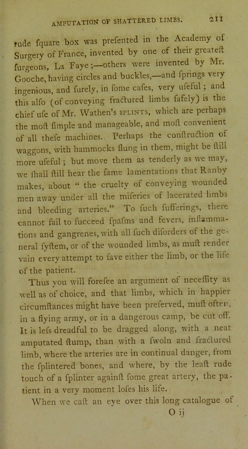 rude fquare box was preferred in the Academy of Surgery of France, invented by one of their greateft furgeons. La Fayeothers were invented by Mr. Gooche, having circles and buckles,—and fprings very ingenious, and furely, in fome cafes, very ufeful; and thisalfo (of conveying fradtured limbs fafely) is the chief ufe of Mr. Wathen’s splints, which are perhaps the mod Ample and manageable, and moft convenient of all thefe machines. Perhaps the conftrudtion of waggons, with hammocks flung in them, might be ft ill more ufeful; but move them as tenderly as we may, we (hall Hill hear the fame lamentations that Ranby makes, about “ the cruelty of conveying wounded men away under all the miferies of laceiated limbs and bleeding arteries.” To fuch fufferings, there cannot fail to fucceed fpafms and fevers, inflamma- tions and gangrenes, with all fuch diforders of the ge- neral fyftem, or of the wounded limbs, as mud rendei vain every attempt to fave either the limb, or the life of the patient. Thus you will forefee an argument of neceffity as well as of choice, and that limbs, which in happier circumftances might have been preferved, mull often, in a flying army, or in a dangerous camp, be cut off. It is lefs dreadful to be dragged along, with a neat amputated flump, than with a fwoln and fraclured limb, where the arteries are in continual danger, from the fplintered bones, and where, by the leaft rude touch of a fplinter againft fome great artery, the pa- tient in a very moment lofes his life. When we caft an eve over this long catalogue of