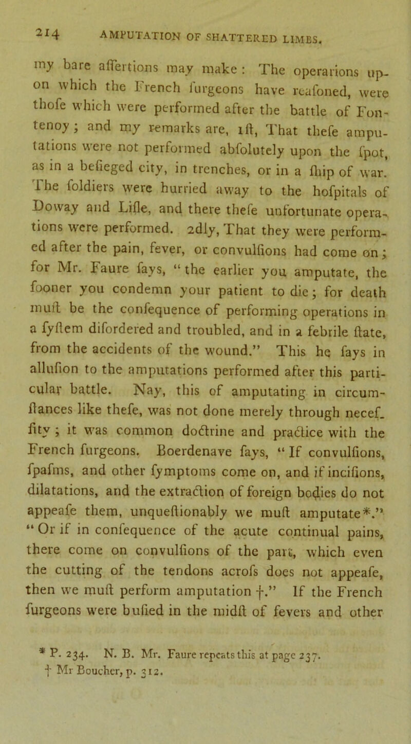 my bare affertions may make : The operations up- on which the French furgcons have reafoned, were thofe which were performed after the battle of Fon- tenoy- and my remarks are, ill, That thefe ampu- tations were not performed abfolutely upon the fpot, as in a befieged city, in trenches, or in a fliip of war. The foldiers were hurried away to the hofpitals of Doway and Lifle, and there thele unfortunate opera- tions were performed. 2dly, That they were perform- ed aftei the pain, fever, or convulfions had come on j for Mr. Faure fays, “the earlier you amputate, the fooner you condemn your patient to die; for death muff be the confequence of performing operations in a fyftem difordered and troubled, and in a febrile ftate, from the accidents of the wound.” This he fays in allufion to the amputations performed after this parti- cular battle. Nay, this of amputating in circum- flances like thefe, was not done merely through necef. fity j it was common doctrine and practice with the French furgeons. Boerdenave fays, “ If convulfions, fpafms, and other fymptoms come on, and if incifions, dilatations, and the extraction of foreign bodies do not appeafe them, unqueflionably we mud amputate*.” “ Or if in confequence of the acute continual pains, there come on convulfions of the pan;, which even the cutting of the tendons acrofs does not appeafe, then we muff perform amputation f.” If the French furgeons were bufied in the midft of fevers and other * P. 234. N. B. Mr. Faure repeats this at page 237. t Mr Boucher, p. 312.