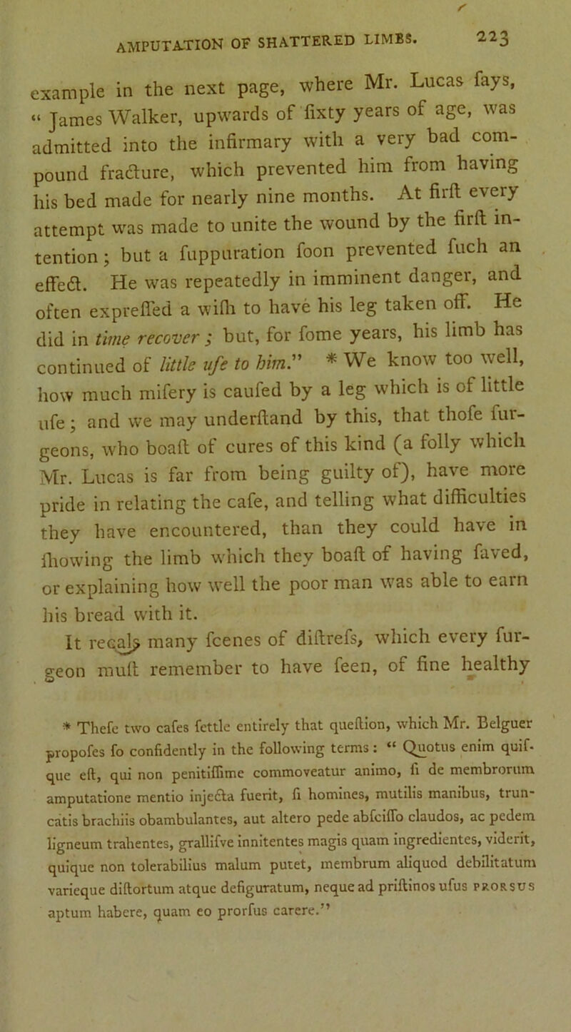 example in the next page, where Mr. Lucas fays, “ James Walker, upwards of fixty years of age, was admitted into the infirmary with a very bad com- pound fraclure, which prevented him from having his bed made for nearly nine months. At firft every attempt was made to unite the wound by the firft in- tention ; but a fuppuration foon prevented fuch an effeft. He was repeatedly in imminent danger, and often exprefled a wifii to have his leg taken off. He did in time recover ; but, for fome years, his limb has continued of little afe to him. * We know too well, how much mifery is caufed by a leg which is of little life; and we may underftand by this, that thofe iui- geons, who boaft ot cures of this kind (a lolly which Mr. Lucas is far from being guilty of), have more pride in relating the cafe, and telling what difficulties they have encountered, than they could have in fhowing the limb which they boaft of having faved, or explaining how well the poor man was able to earn his bread with it. It recall many fcenes of diftrefs, which every fur- geon mult remember to have feen, of fine healthy * Thefc two cafes fettle entirely that queflion, which Mr. Belguer propofes fo confidently in the following terms: “ Quotus enim quif- que eft, qui non penitiflime commoveatur aniino, fi de membrorum amputatione mentio injedta fuent, fi homines, mutilis mambus, trun- catis brachiis obambulantes, aut altero pede abfcilTo claudos, ac pedetn ligneum trahentes, grallifve innitentes magis quam ingredientes, viderit, quique non tolerabilius malum putet, membrum aliquod debilitatum varieque diftortum atque defiguratum, nequead priftinosufus prorsus aptum habere, quam eo prorfus carere.”