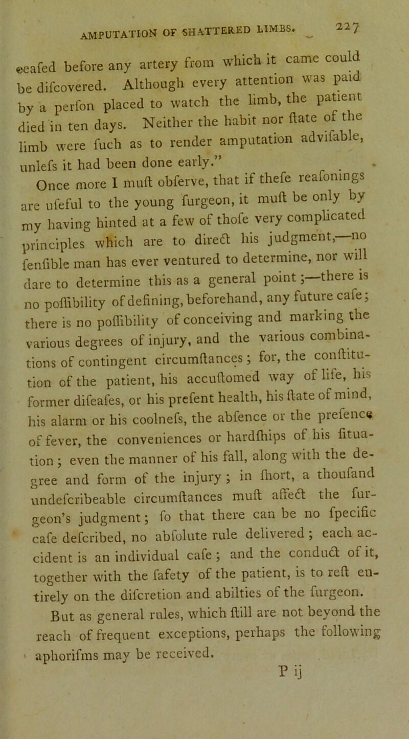 eeafed before any artery from which it came could be difcovered. Although every attention was paid by a perfon placed to watch the limb, the patient died in ten days. Neither the habit nor date of t e limb were fuch as to render amputation adviiable, unlefs it had been done early.'’ Once more I mud obferve, that if thefe reafonmgs are ufeful to the young furgeon, it mud be only by my having hinted at a few of thofe very complicate! principles which are to dired his judgment,—no fendble man has ever ventured to determine, nor will dare to determine this as a general pointthere is no podibility of defining, beforehand, any future caie; there is no podibility of conceiving and marking the various degrees of injury, and the various combina- tions of contingent circumdances; for, the conditu- tion of the patient, his accudomed way of life, has former difeales, or his prefent health, his date of mind, his alarm or his coolnefs, the abfence or the prefence of fever, the conveniences or harddiips of Ins fixa- tion '■) even the manner ol his fall, along with the de- gree and form of the injury ; in fliort, a thoufand undefcribeable circumdances mud affed the fui- geon’s judgment; fo that there can be no fpecific cafe defcribed, no abfolute rule delivered ; each ac- cident is an individual cafe ; and the condud ot it, together with the fafety of the patient, is to red en- tirely on the difcretion and abilties ot the furgeon. But as general rules, which dill are not beyond the reach of frequent exceptions, perhaps the following aphorifms may be received. Pij