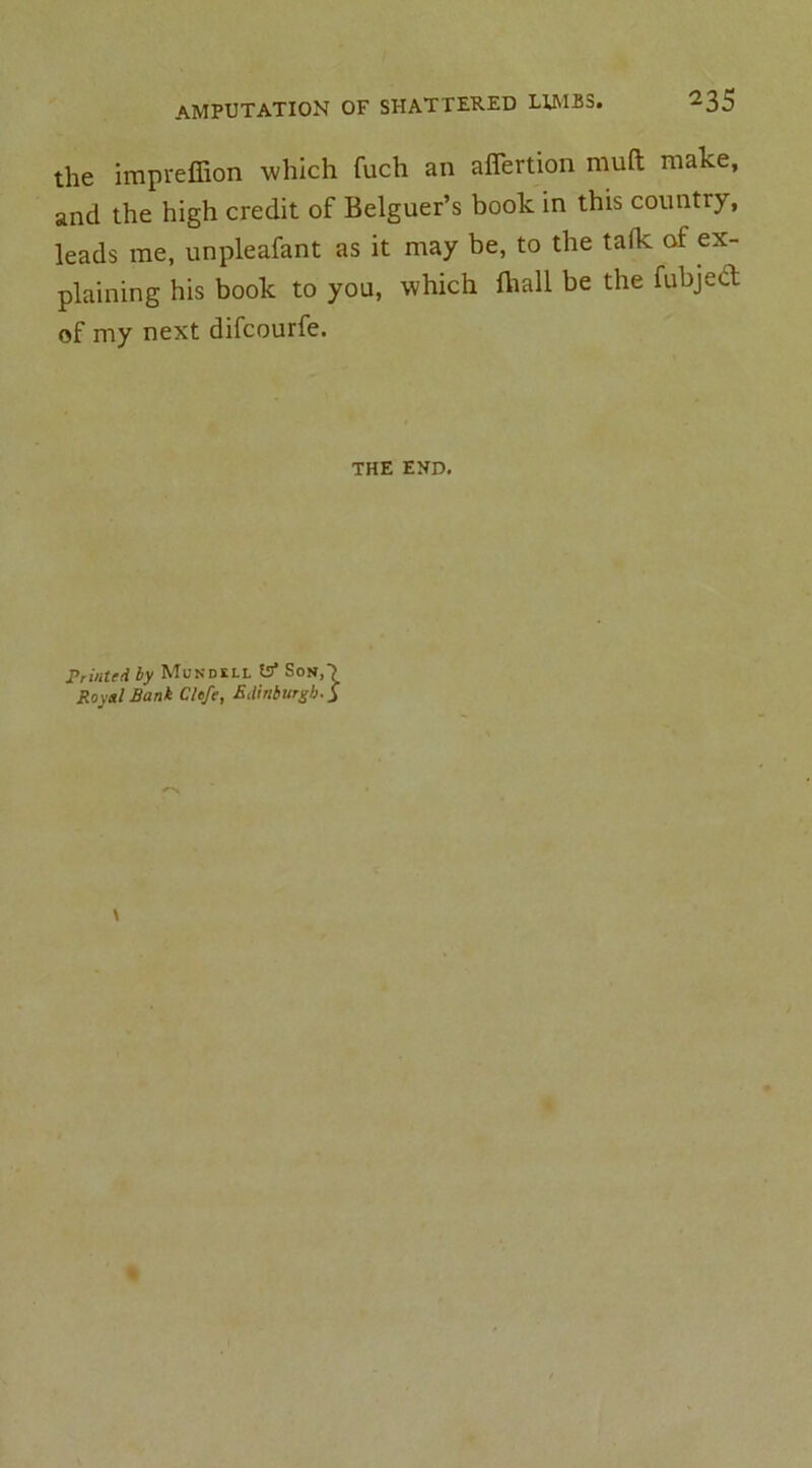 the impreffion which fuch an affertion muft make, and the high credit of Belguer’s book in this country, leads me, unpleafant as it may be, to the talk of ex- plaining his book to you, which fhall be the fubject of my next difcourfe. THE END. Printed by IVTundkll Son,*^ Royal Bank Clefe, Edinburgh. j