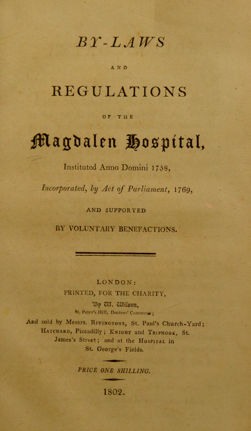 BY-LAWS AND REGULATIONS I O F T H E iilagtjalen hospital* Instituted Artno Domini 1/ 58^ Incorporated, hy Act of Parliament, 1769^ AND SUPPORTED BY VOLUNTARY BENEFACTIONS. LONDON: PRINTED, FOR THE CHARITY, TBp m. £atl0on, St. Peter’s Hill, Doctors’ Common ; And sold by Messrs. Rivingtons, St. Paul’s Church-Yard; Hatchard, Piccadilly; Knight and Triphooic, St. James’s Street; and at the Hospital in St. George’s Fields. PRICE ONE SHILLING. 1802.