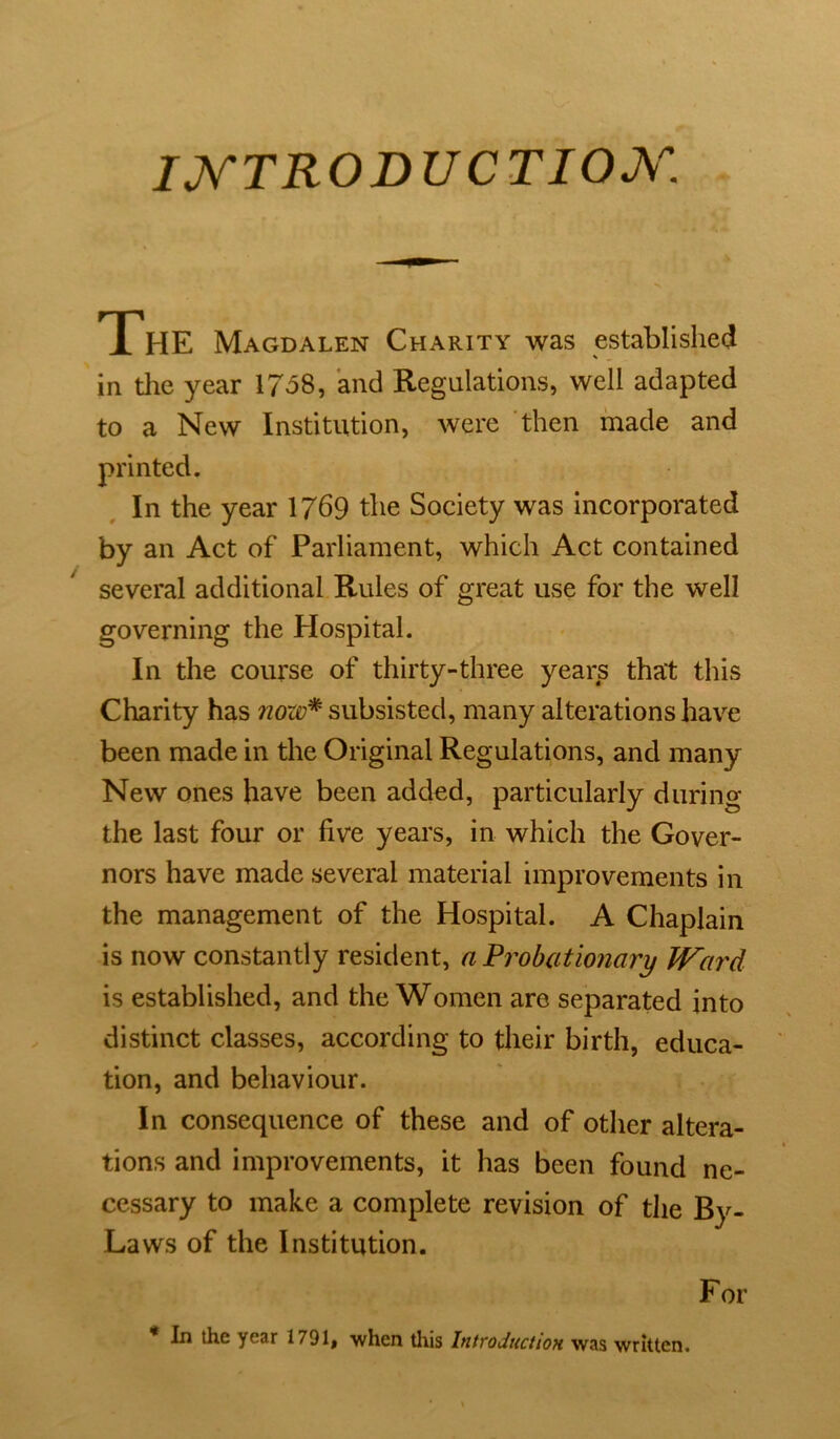 IJ^TRODUCTIOX. The Magdalen Charity was established in the year 1758, and Regulations, well adapted to a New Institution, were then made and In the year 1/69 the Society was incorporated by an Act of Parliament, which Act contained several additional Rules of great use for the well governing the Hospital. In the course of thirty-three years that this Charity has subsisted, many alterations have been made in the Original Regulations, and many New ones have been added, particularly durino- the last four or five years, in which the Gover- nors have made several material improvements in the management of the Hospital. A Chaplain is now constantly resident, a Prohcitionary Ward is established, and the Women are separated into distinct classes, according to their birth, educa- tion, and behaviour. In consequence of these and of other altera- tions and improvements, it has been found ne- cessary to make a complete revision of the By- Laws of the Institution. For * In the year 1791, -when this Introduction was written.