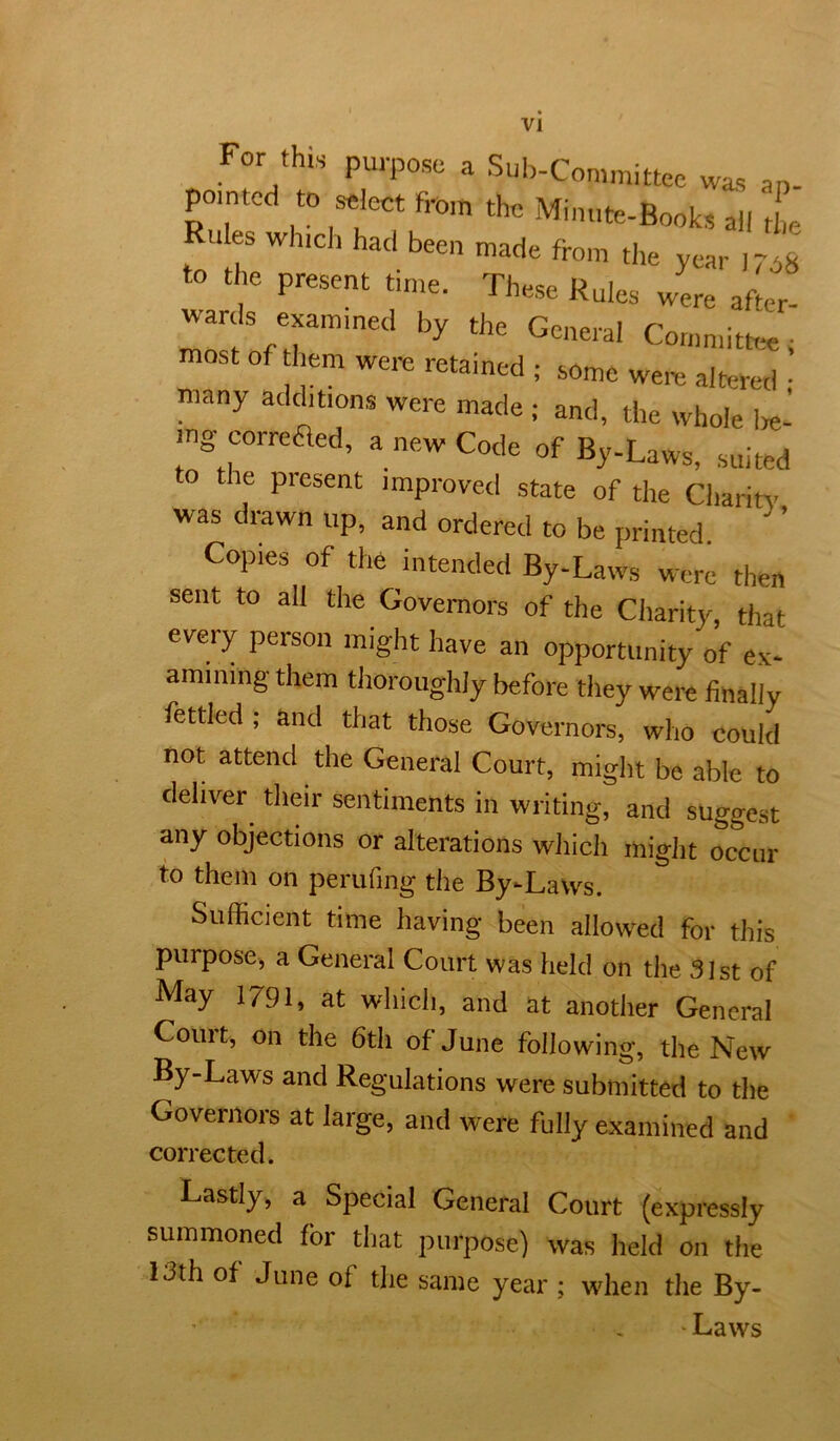 For this purpose a Sul,-Committee was ap- pointed to select fi'om the Minute-Books all tL Rules which had been made from the year ,708 to the present time. These Rules were aftem wards examined by the General Committee; most of hem were retained ; some wem aloired • many additions were made ; and, the whole i,e- mg correaed, a new Code of By-Laws, .suited to the present improved state of the Chariti- was drawn up, and ordered to be printed ’ Copies of the intended By-Laws were then sent to all the Governors of the Charity, that every person might have an opportunity of ex- amining them thoroughly before they were finally fettled ; and that those Governors, who could not attend the General Court, might be able to deliver their sentiments in writing, and suggest any objections or alterations which might occur to them on perufing the By-Laws. Sufficient time having been allowed for this purpose, a General Court was held on the 31st of May 1791, at which, and at another General Court, on the 6th of June following, the New By-Laws and Regulations were submitted to the Governors at large, and were fully examined and corrected. Lastly, a Special General Court (expressly summoned for that purpose) was held on the 13th of June of the same year ; when the By- ' , Laws