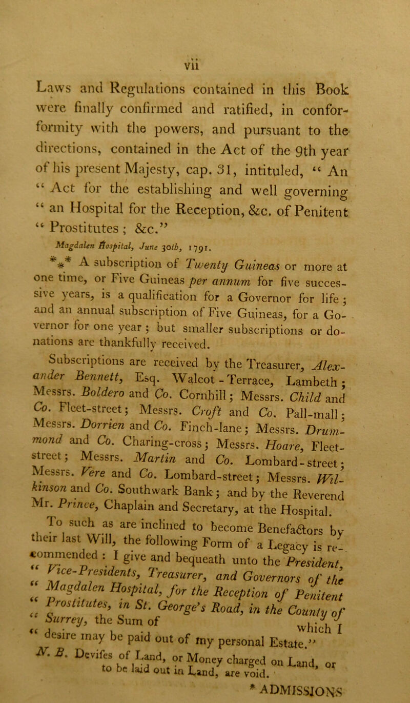Laws and Regulations contained in this Book were finally confirmed and ratified, in confor- formity with the powers, and pursuant to the directions, contained in the Act of the 9th year of his present Majesty, cap. 31, intituled, “ An “ Act lor the establishing and well governing an Hospital for the Reception, &c, of Penitent “ Prostitutes ; &c.’^ Magdalen Hospital, June ^olb, 1791. * A subscription of Twenty Guineas or more at one time, or Five Guineas per annum for five succes- sive years, is a qualification for a Governor for life ^ and an annual subscription of Five Guineas, for a Go- vernor for one year ; but smaller subscriptions or do- nations are thankfully received. Subscriptions are received by the Treasurer, Alcx- ander Bennett, Esq. Walcot - Terrace, Lambeth; Messrs. Boldero and Co. Cornhill; Messrs. Child and Co. Fleet-street; Messrs. Croft and Co. Pall-mall; Messrs. Dorrien and Co. Finch-lane; Messrs. Drum- mond and Co. Charing-cross; Messrs. Hoare, Fleet- street; Messrs. Martin and Co. Lombard-street • Messrs. Vere and Co. Lombard-street; Messrs. fVd- kinson and Co. Southwark Bank; and by the Reverend Mr. Prince, Chaplain and Secretary, at the Hospital. „ to become Benefaaors by their last Will, the following Form of a Legacy is re- coi^cndcd : I give and bequeath unto the President, tce-Presidents, Treasurer, and Governors of the Magdalen Hospital, for the Reception of Penitent Prostitutes, in St. George’s Road, in the County of Surrey, the Sum of whi4 I desire may be paid out of my personal Estate.”^' e. Devife of I «d, or Money charged on Laiid or to be laid out in Land, .re raid. ’ ^ ADMIS.SJONS it it