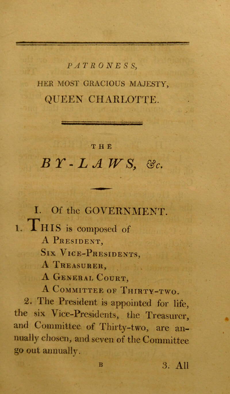 PATH ONE S S, HER MOST GRACIOUS MAJESTY, QUEEN CHARLOTTE. THE BY-LA WS, &c. I. Of the GOVERNMENT. 1. Th IS is composed of A President, Six Vice-Presidents, A Treasurer, A General Court, A Committee of Thirty-two. 2. The President is appointed for life, the six Vice-Presidents, the Treasurer, and Committee of Thirty-two, are an- nually chosen, and seven of the Committee go out annually. B 3. All