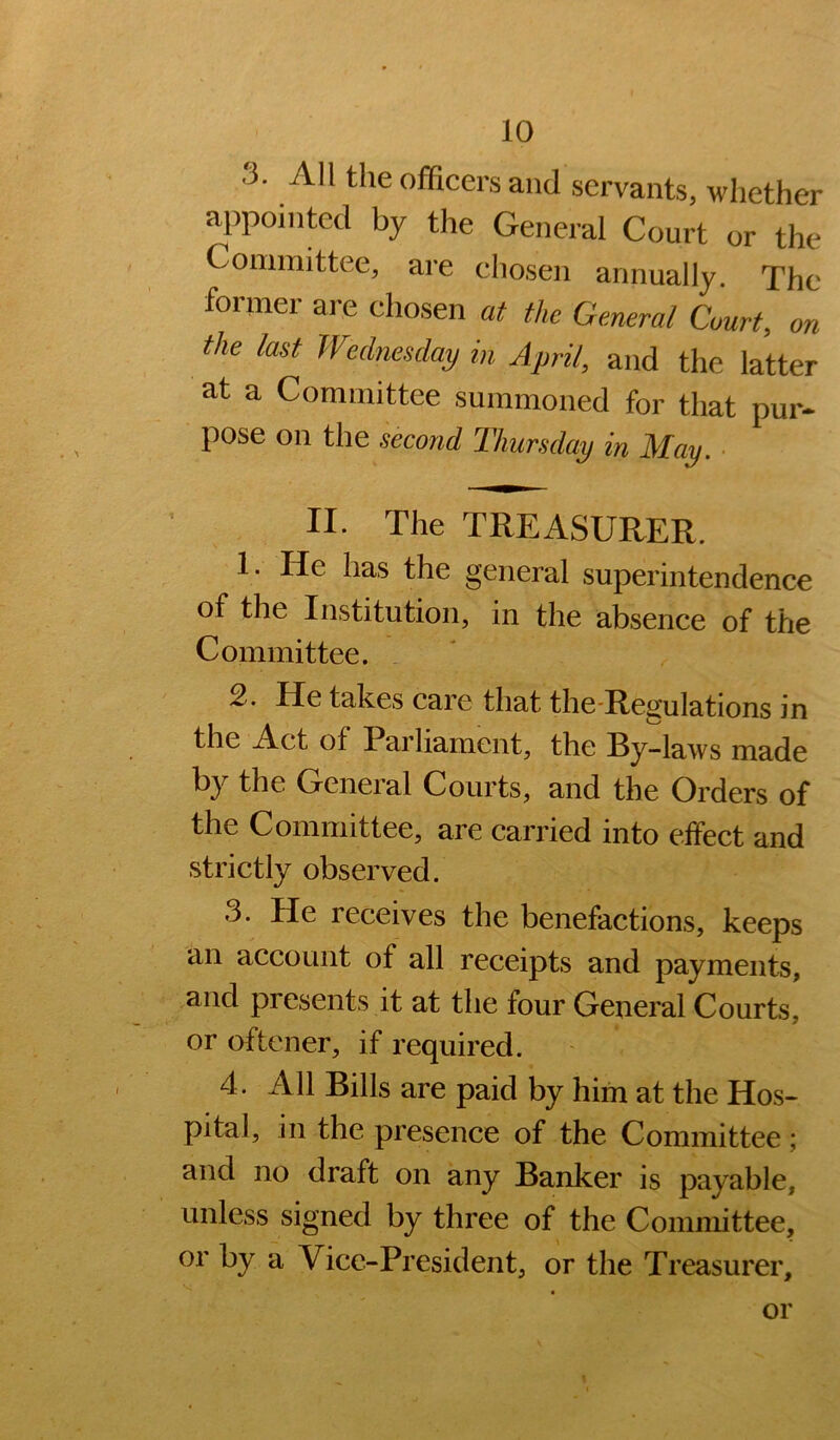 3. All the officers and servants, whether appointed by the General Court or the Committee, are chosen annually. The former are chosen at the General Court, on the last Wednesday in April, and the latter at a Committee summoned for that pur- pose on the second Thursday in May. ■ II. The TREASURER. 1. He has the general superintendence of the Institution, in the absence of the Committee. 2. He takes care that the-Regulations in the Act of Parliament, the By-laws made by the General Courts, and the Orders of the Committee, are carried into eifect and strictly observed. 3. He receives the benefactions, keeps an account of all receipts and payments, and presents it at the four General Courts, or oftener, if required. 4. All Bills are paid by him at the Hos- pital, in the presence of the Committee ; and no draft on any Banker is payable, unless signed by three of the Committee, or by a Vice-President, or the Treasurer, or