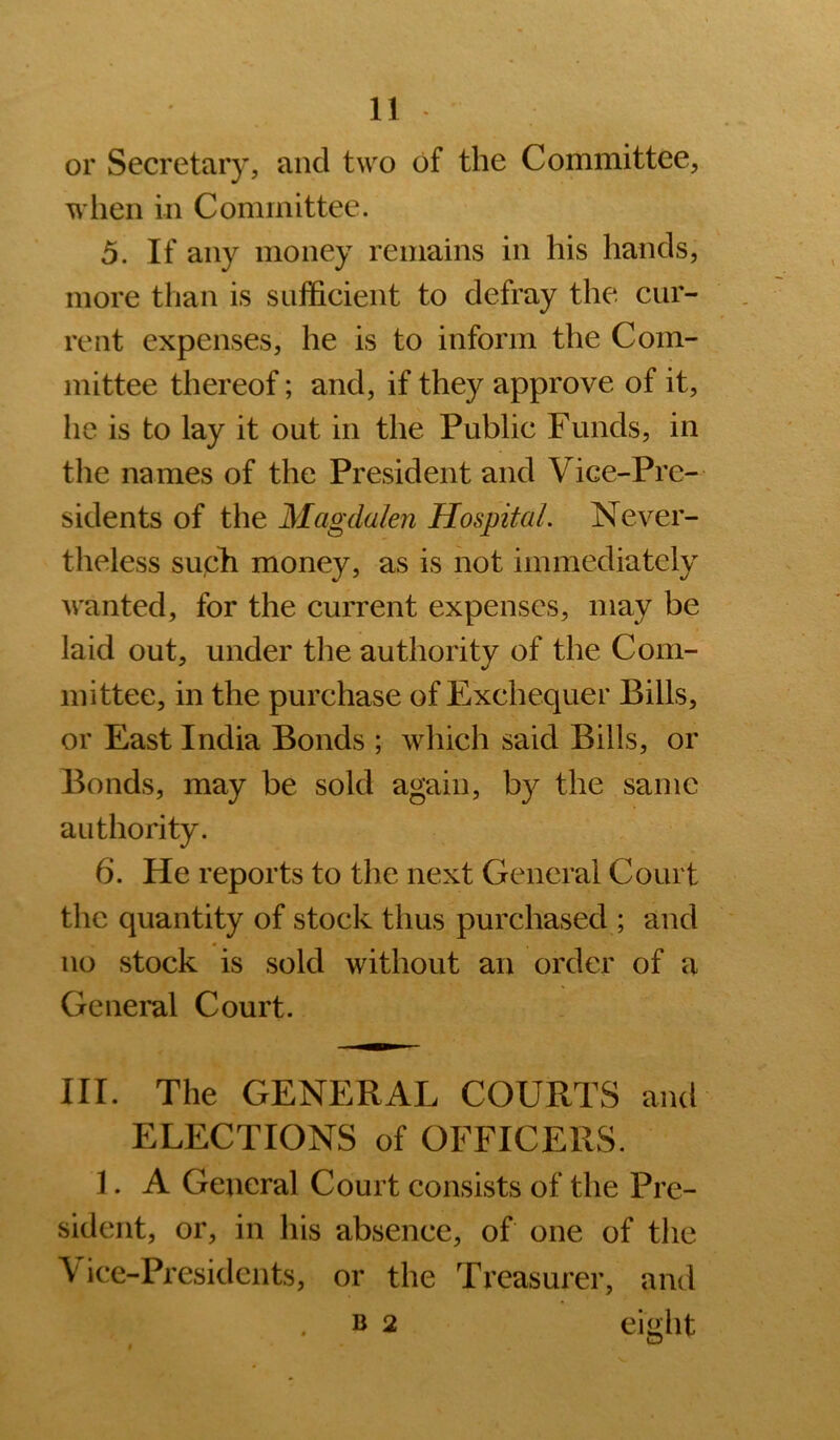 or Secretary, and two of the Committee, wlien in Committee. 5. If any money remains in his hands, more than is sufficient to defray the cur- rent expenses, he is to inform the Com- mittee thereof; and, if they approve of it, he is to lay it out in the Public Funds, in the names of the President and Vice-Pre- sidents of the Magdalen Hospital. Never- theless sucli money, as is not immediately wanted, for the current expenses, may be laid out, under the authority of the Com- mittee, in the purchase of Exchequer Bills, or East India Bonds ; which said Bills, or Bonds, may be sold again, by the same authority. 6. He reports to the next General Court the quantity of stock thus purchased ; and no stock is sold without an order of a General Court. III. The GENERAL COURTS and ELECTIONS of OFFICERS. 1. A General Court consists of the Pre- sident, or, in his absence, of one of the Vice-Presidents, or the Treasurer, and B 2 eight