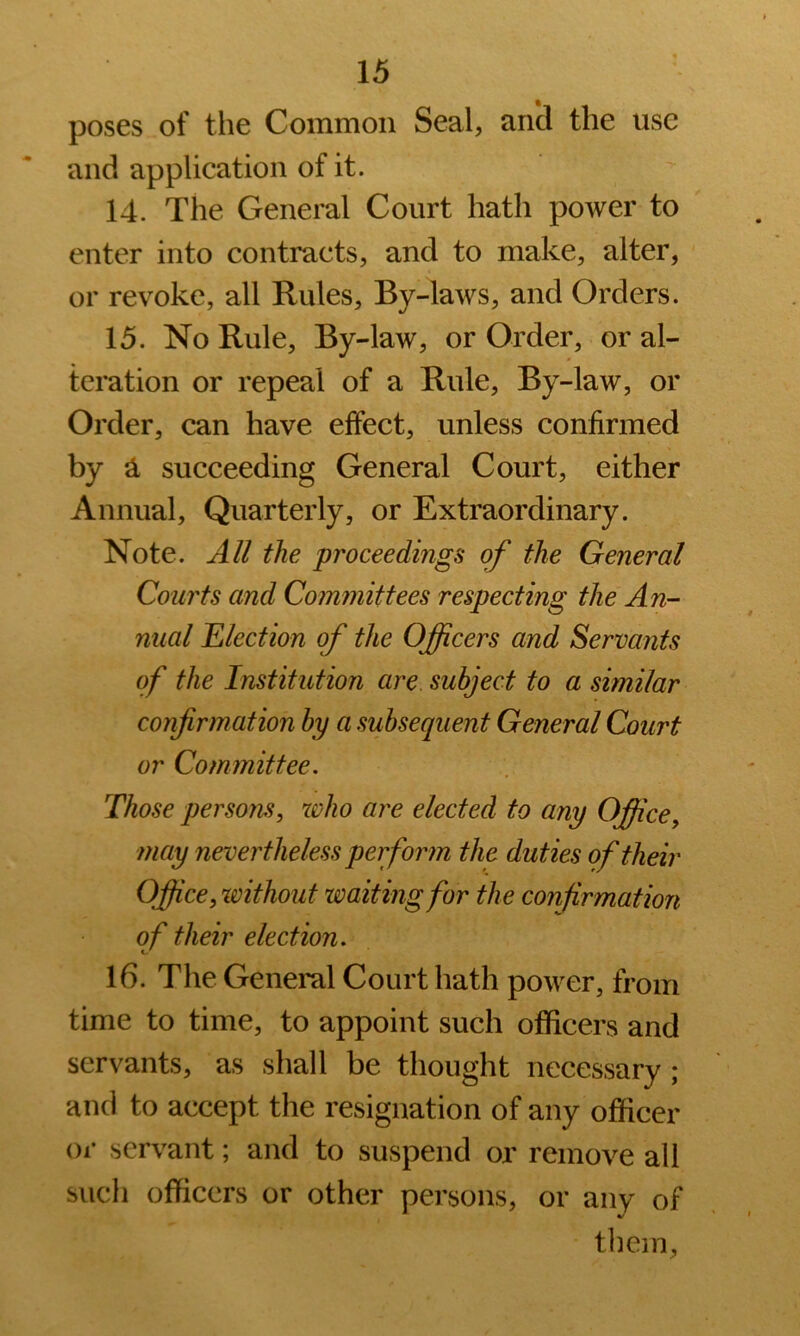 poses of the Common Seal, and the use and application of it. 14. The General Court hath power to enter into contracts, and to make, alter, or revoke, all Rules, By-laws, and Orders. 15. No Rule, By-law, or Order, or al- teration or repeal of a Rule, By-law, or Order, can have effect, unless confirmed by ^ succeeding General Court, either Annual, Quarterly, or Extraordinary. Note. All the proceedings of the General Courts and Committees respecting the An- nual Election of the Officers and Servants of the Institution are. subject to a similar confirmation by a subsequent General Court or Committee, Those persons, who are elected to any Office, may nevertheless peifiorm the duties of their Office, %vithout waiting for the confirmation of their election, 16. The General Court hath power, from time to time, to appoint such officers and servants, as shall be thought necessary ; and to accept the resignation of any officer or servant; and to suspend or remove all siicli officers or other persons, or any of them,