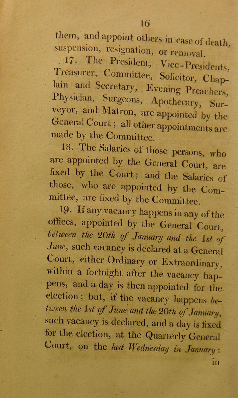 them, and appoint others in case of death suspension, resignation, or removal ‘ ’ .p 17. The President, Vice-Presidents, Treasurer Committee, Solicitor, Chap- ■ lam and Secretary, Evening Preaclierr Physiciaii, Surgeons, Apothecary Sur’ veyor, and Matron, are appointed’by the General Court; all other appointments are made by the CDmmittee. 18. The Salaries of those persons, who are appointed by the General Court, are fixed by the Court; and the Salaii'es of those, who are appointed by the Com- mittee, aie fixed by the Committee. 19. If any vacancy happens in any of the offices, appointed by the General Court, between the 20th of January and the \st of June, such vacancy is declared at a General Couit, either Ordinary or Extraordinary, within a fortnight after the vacancy hap- pens, and a day is then appointed for the election ; but, if the vacancy happens be- tween the 1st of June and the 20th of January, such vacancy is declared, and a day is fixed for the election, at the Quarterly General Court, on the last Wednesday in January: 111