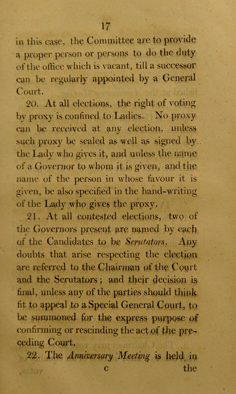 in this case, the Committee are to provide a proper person or persons to do the duty of tlie office which is vacant, till a successor can be regularly appointed by a General Court. 20. At all elections, the right of voting bv proxy is confined to Ladies. No proxy can be received at any election, unless such proxy be sealed as w^ell as signed by the Lady who gives it, and unless the nan>e of a Governor to w'honi it is given, and the name of the person in whose favour it is given, be also specified in the hand-writing of the Lady who gives the proxy. 21. At all contested elections, two of tlie Governors present are named by each of the Candidates to be Scrutators. Any doubts that arise respecting the election are referred to the Chairman of the Court and the Scrutators; and their decision is final, unless any of the parties should think fit to appeal to a Special General Court, to be summoned for the express purpose of confirming or rescinding the act of the pre-» ceding Court, 22. The Anniversary 'Meeting is held, in c the