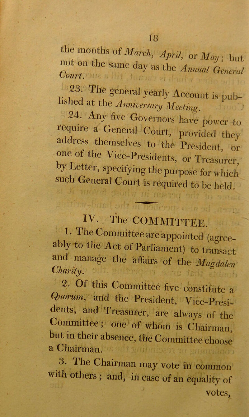 the months of April, orl/.^,; but 23 The general yearly Account is pub- lished at the Anniversary Meeting. 24. Any five Governors have power to rcqmre a General Court, provided they address themselves to the President, or one of the Vice-Presidents, or Treasurer by Letter, specifying the purpose for which such General Court is required to be held. IV. The COMMITTEE. 1. The Committee are appointed (agree- ably to the Act of Parliament) to traLact and manage the affairs of the Magdalen ^narit^. 2. Of this Committee five constitute a Quorum, arid the President, Vice-Presi- dents, and Treasurer, are always of the Committee; one of whom is Chairman, but m their absence, the Committee choose a Chairman. 3. The Chairman may vote in common with others ; and, in case of an equality of votes.