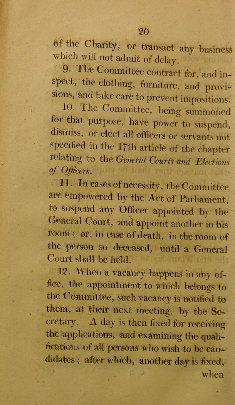 of the Chaiity, or transact any business which will not admit of delay. 9. The Committee contract for, and in- spect, the clothing, furniture, and provi- sions, and take care to prevent impositions. 10. The Committee, being summoned for that purpose, have power to suspend, dismiss, or elect all officers or servants not specified in the 17th article of the chapter relating to the ’Gtimrai Courts and Eketiom of Officers. 11. In cases of necessity, the Committee empowered by the Act of Parliament, to suspend any Officer appointed by the General Court, and appoint another in his room ; or, in case of death, in the room of the person so deceased, until a General Court shall be held. 12. When a vacancy happens in any of- fice, the appointment to which belongs to the Committee, such vacancy is notified to them, at their next meeting, b}^ the Se- cietary. A day is then fixed for receiving the applications, and examining the quali- fications of ail persons who wish to be can- didates^ after which, another day is fixed, when