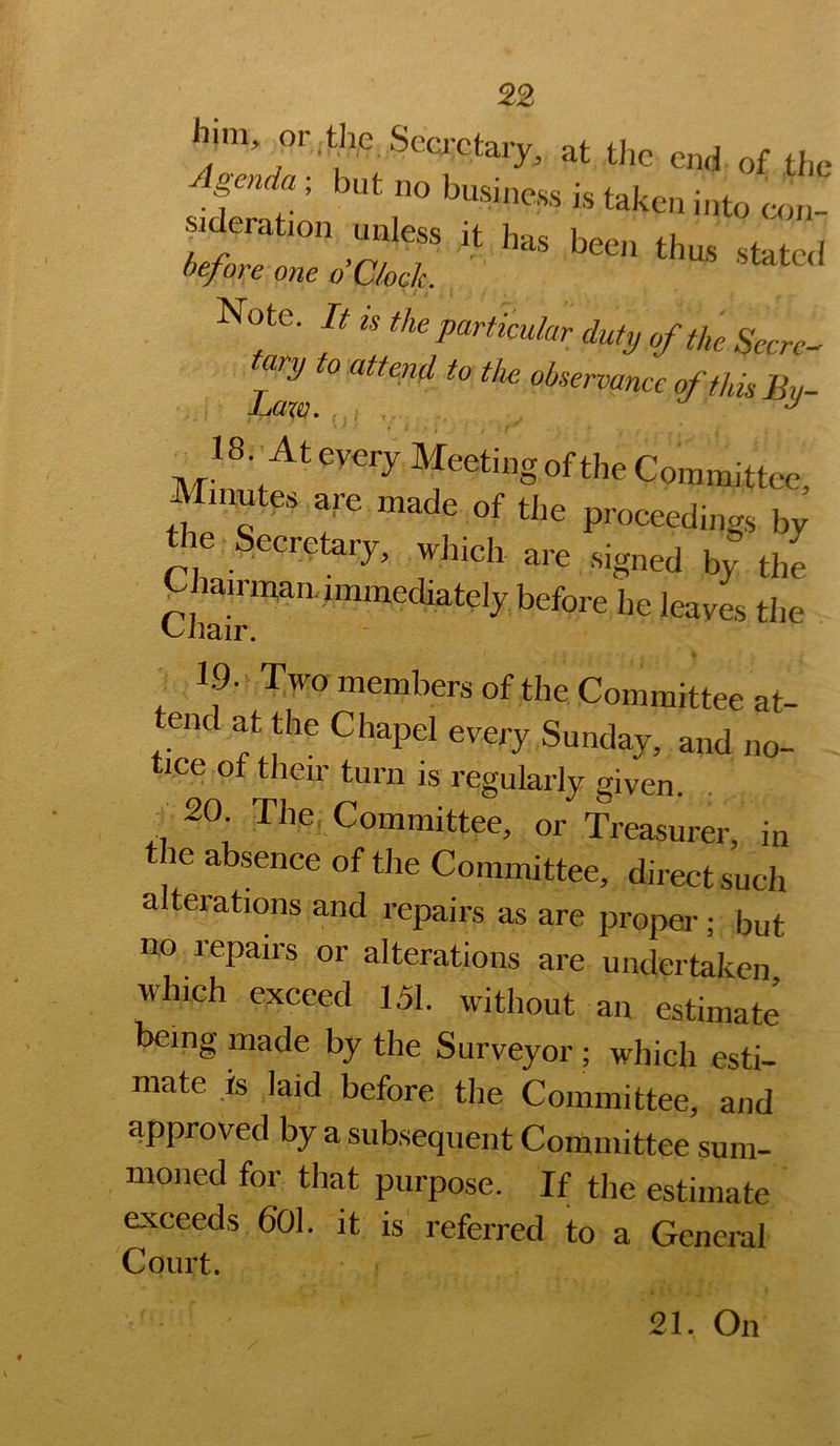 him or.the Secretary, at tl.e end of the genda ; but no business is taken into am- sideration unless it has been thus state! ie/ore one oCkek. Note. It is the particular duty of the Secret ^It 0 atten d to the observance of this By- IS.^At every Meeting of the Committee, Minutes are made of the proceedings by le ecretary, which are signed by the Piairman,immediately before he leaves the ^ 1.9. Two members of the Committee at- tend at the Chapel every Sunday, and no- tice of their turn is regularly given. ^^ 20 The Committee, or Treasurer, in le absence of the Committee, direct such alterations and repairs as are proj^ei-; but no repairs or alterations are undertaken which exceed 151. without an estimate being made by the Surveyor ; which esti- mate is laid before the Committee, and approved by a subsequent Committee sum- moned for that purpose. If the estimate exceeds 6'01. it is referred to a General Court. 21. On