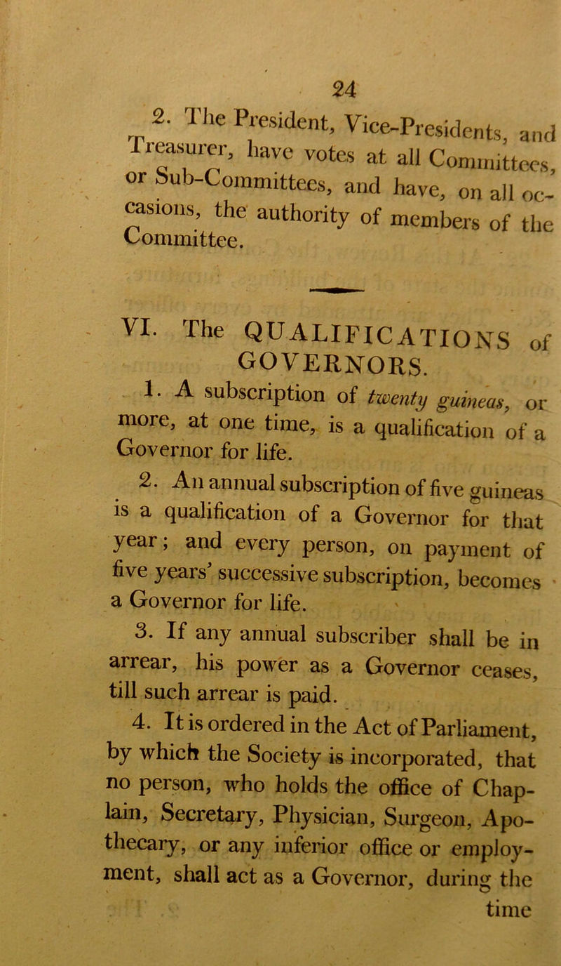 Preasurer, have votes at all Committees, or Sub-Committees, and have, on all oc- casions, the authority of members of the Committee. VI. The qualifications of governors. .LA subscription of twenty guineas, or more, at one time, is a qualification of a Governor for life. 2. An annual subscription of five guineas is a qualification of a Governor for that year, and every person, on payment of five years^ successive subscription, becomes • a Governor for life. 3. If any annual subscriber shall be in arrear, his power as a Governor ceases, till such arrear is paid. 4. It is ordered in the Act of Parliament, by which the Society is incorporated, that no person, who holds the ofiSce of Chap- lain, Secretary, Physician, Surgeon, Apo- thecary, or any inferior office or employ- ment, shall act as a Governor, during the time