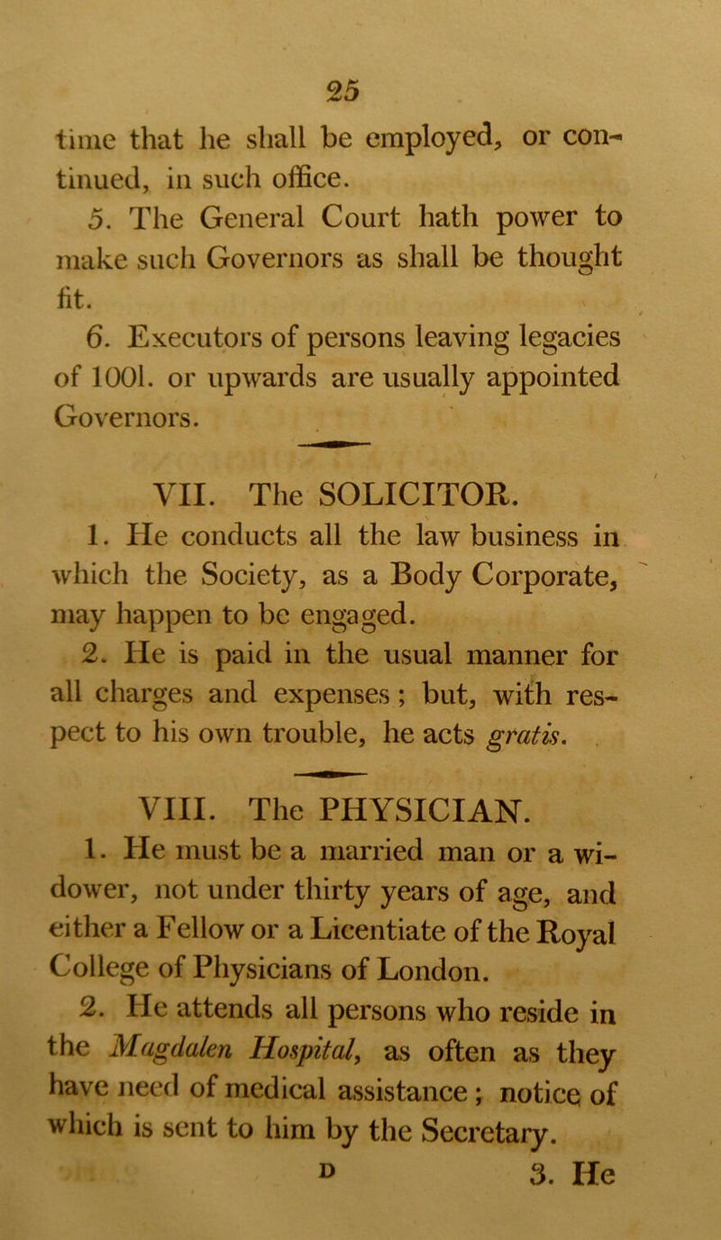 time that he shall be employed, or con- tinued, in such office. 5. The General Court hath power to make such Governors as shall be thought fit. 6. Executors of persons leaving legacies of look or upwards are usually appointed Governors. VII. The SOLICITOR. \ 1. He conducts all the law business in which the Society, as a Body Corporate, may happen to be engaged. 2. He is paid in the usual manner for all charges and expenses ; but, with res- pect to his own trouble, he acts gtatk, VIII. The PHYSICIAN. 1. He must be a married man or a wi- dower, not under thirty years of age, and either a Fellow or a Licentiate of the Royal College of Physicians of London. 2. He attends all persons who reside in the Magdalen Hospital, as often as they have need of medical assistance ; notice; of which is sent to him by the Secretary.