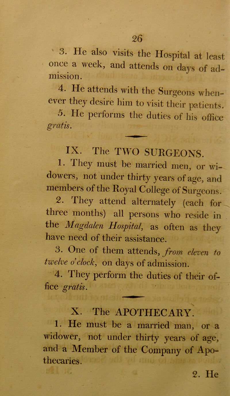 3. He also visits the Hospital at least once a week, and attends on days of ad- mission. 4. lie attends with the Surgeons when- ever they desire liim to visit their patients. 5. He performs the duties of his office gratis. IX. The TWO SURGEONS. 1. They must be married men, or wi- dowers, not under thirty years of age, and members of the Royal College of Surgeons. 2. They attend alternately (each for three months) all persons who reside in the Magdalen Hospital, as often as they have need of their assistance. 3. One of them attends, from, eleven to twelve dclock, on days of admission. 4. They perform the duties of their of- fice gratis. X. The apothecary! 1. He must be a married man, or a widower, not under thirty years of age, and a Member of the Company of Apo- thecaries.