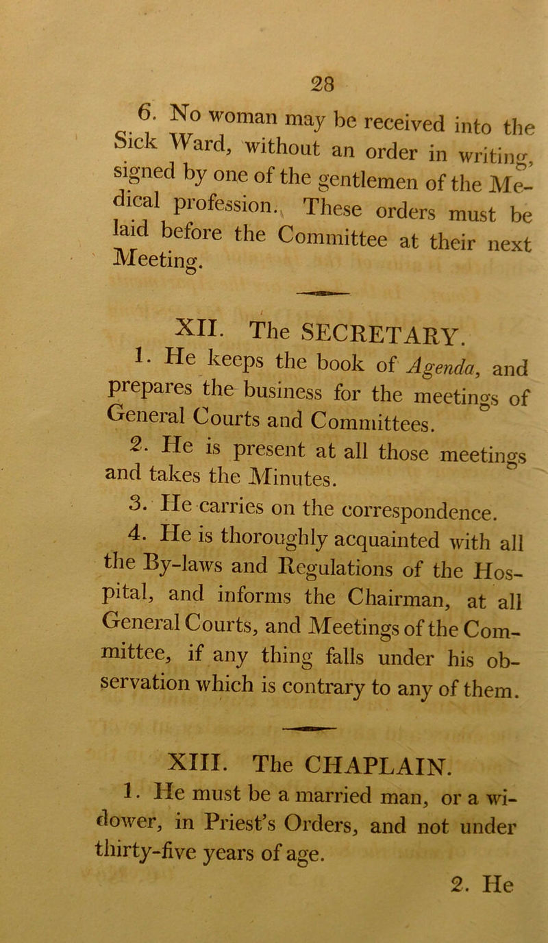 6. No woman may be received into the Sick Ward, without an order in writin<r, signed by one of the gentlemen of the Me- dical profession., These orders must be aid before the Committee at their next JVIeetinof. XII. The SECRETARY. 1. He keeps the book of Agenda, and prepares the business for the meetings of General Courts and Committees. 2- He is piesent at all those meetings and takes the Minutes. 3. He carries on the correspondence. 4. He is thoroughly acquainted with all the By-laws and Regulations of the Hos- pital, and informs the Chairman, at all General Courts, and Meetings of the Com- mittee, if any thing falls under his ob- servation which is contrary to any of them. XIII. The CHAPLAIN. 1. He must be a married man, or a wi- dower, in Priest’s Orders, and not under thirty-five years of age.