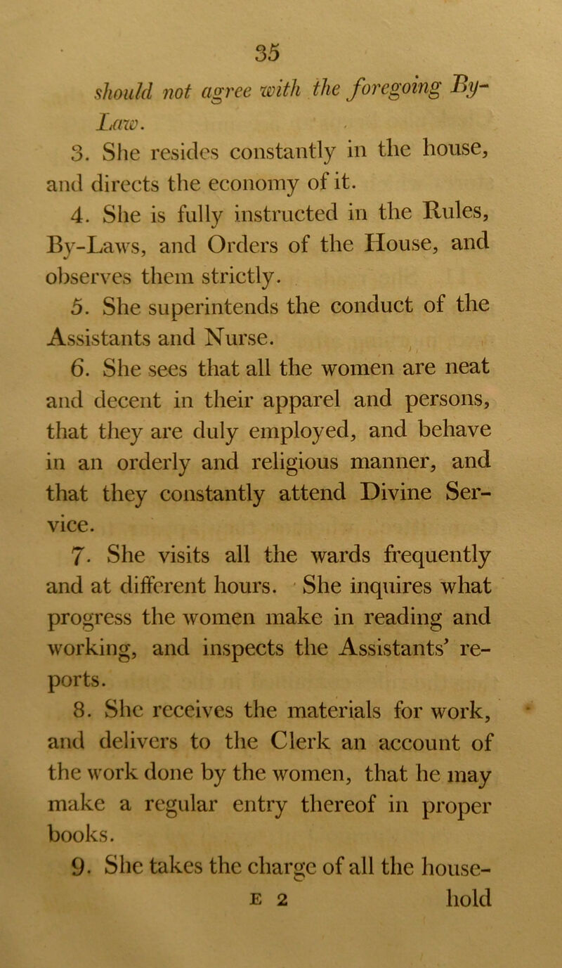 should not agree xoith the foregoing Laze. 3. Slie resides constantly in the house, and directs the economy of it. 4. Slie is fully instructed in the Rules, By-Laws, and Orders of the House, and observes them strictly. 5. She superintends the conduct of the Assistants and Nurse. 6. She sees that all the women are neat and decent in their apparel and persons, that they are duly employed, and behave in an orderly and religious manner, and that they constantly attend Divine Ser- vice. 7- She visits all the wards frequently and at different hours. ‘ She inquires 'what progress the women make in reading and working, and inspects the Assistants' re- ports. 8. She receives the materials for work, and delivers to the Clerk an account of the work done by the women, that he may make a regular entry thereof in proper books. 9. Slie takes the charge of all the house- E 2 hold