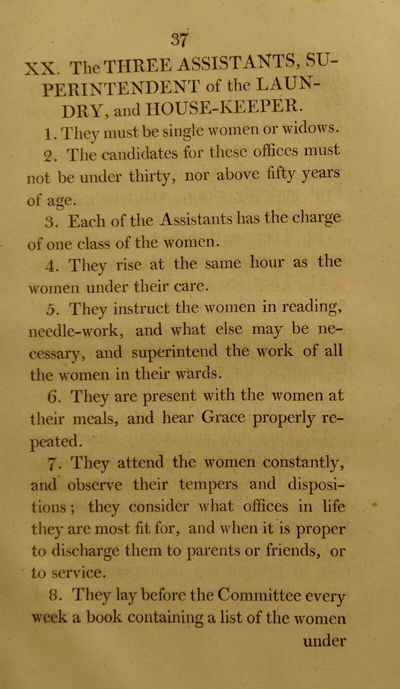 XX. The THREE ASSISTANTS, SU- PERINTENDENT of the LAUN- DRY, and HOUSE-KEEPER. 1. They must be single women or widows. 2. The candidates for these offices must not be under thirty, nor above fifty years of age. 3.  Each of the Assistants has the charge of one class of the women. 4. They rise at the same hour as the women under their care. 5. They instruct the women in reading, needle-work, and what else may be ne- cessary, and superintend the work of all the women in their wards. 6. They are present with the women at their meals, and hear Grace properly re- peated. 7. They attend the women constantly, and observe their tempers and disposi- tions ; they consider what offices in life they are most fit for, and when it is proper to discharge them to parents or friends, or to service. 8. They lay before the Committee every week a book containing a list of the women under