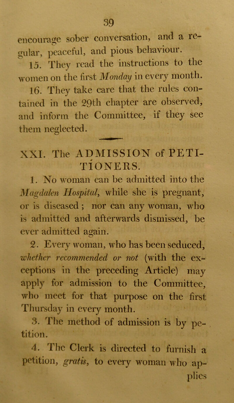 0iicoiii't\^c sober conversation, cincl 3. re- gular, peaceful, and pious behavioui. 15. They read the instructions to the women on the first Monday in every month. 16. They take care that the rules con- tained in the 29th chapter are observed, and inform the Committee, if they see them neglected. XXL The ADMISSION of PETI- TIONERS. 1. No woman can be admitted into the Magdalen Hospital, while she is pregnant, or is diseased ; nor can any woman, who is admitted and afterwards dismissed, be ever admitted asjain. O 2. Every woman, who has been seduced, whether recommended or not (with the ex- ceptions in the preceding Article) may apply for admission to the Committee, who meet for that purpose on the first Thursday in every month. 3. Tlie method of admission is by pe- , tition. 4. The Clerk is directed to furnish a petition, gratis, to every woman who ap- plies
