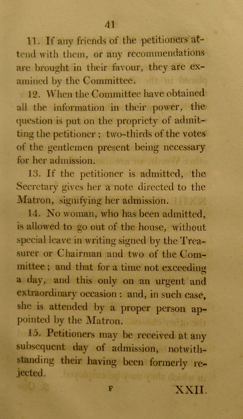 n. If any friends of the petitioners at- tend with them, or any recommendations are brought in their favour, they are ex- amined by the Committee. 12. When the Committee have obtained all the information in their power, the (juestion is put on the propriety of admit- ting the petitioner ; two-thirds of the votes of the gentlemen present being necessary for her admission. 13. If the petitioner is admitted, the Secretary gives her a note directed to the Matron, signifying her admission. 14. No woman, who has been admitted, is allowed to go out of the house, without special leave in writing signed by the Trea- surer or Chairman and two of the Com- mittee ; and that for a time not exceedin<i a day, and this only on an urgent and extraordinary occasion : and, in such case, she is attended by a proper person ap- pointed by the Matron. 15. Petitioners may be received at any subsequent day of admission, notwith- standing their having been formerly re- jected. F XXII.