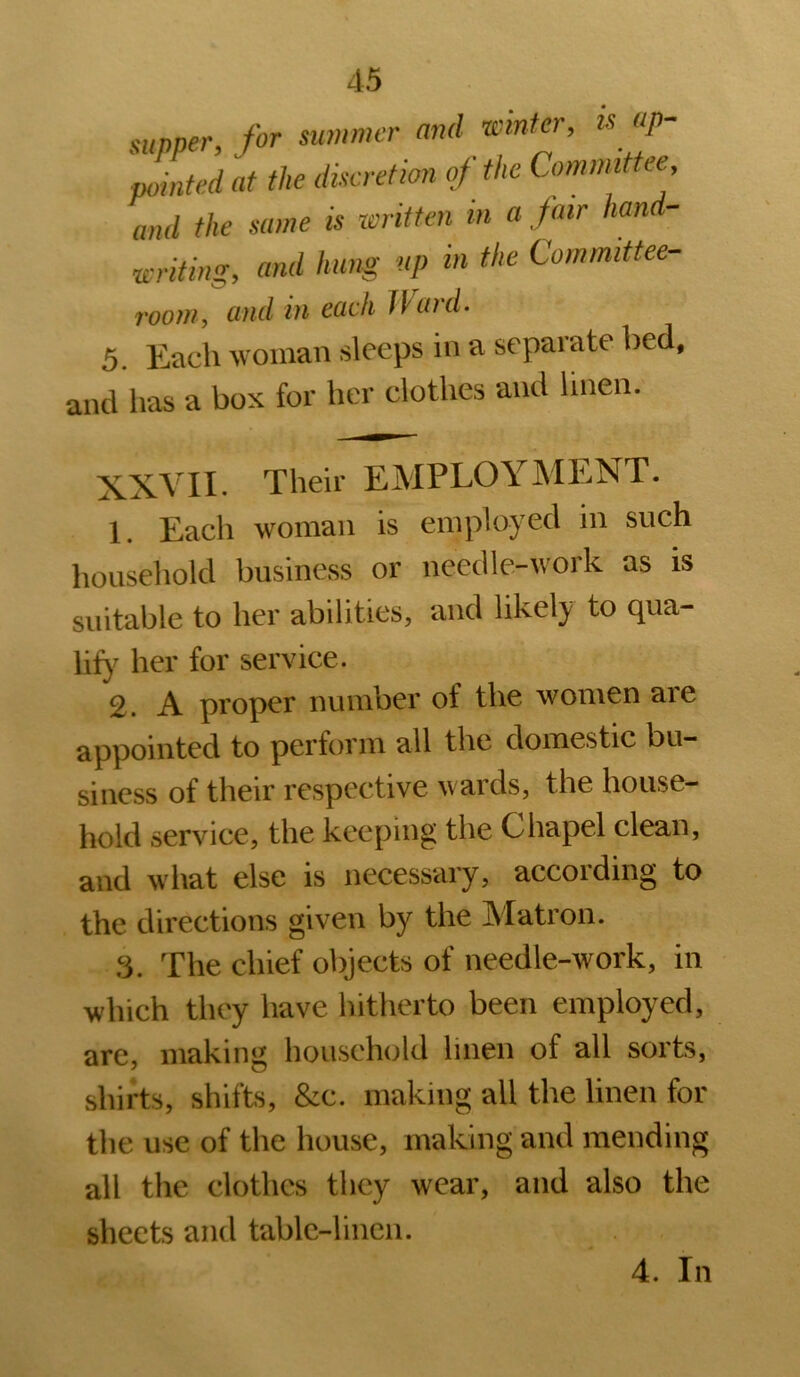 supper, for summer and winter, k up- pointed at the discretion oj the Committee, and the same is xeritten in a fair hand- writing, and hung up in the Committee- room, and in each Ward- 5. Each woman sleeps in a separate bed, and lias a box for her clothes and linen. Their EMPLOYMENT. 1. Each woman is employed in such household business or needle-work as is suitable to her abilities, and likely to qua- lify her for service. 2. A proper number of the women are appointed to perform all the domestic bu- siness of their respective wards, the house- hold service, the keeping the Chapel clean, and what else is necessary, according to the directions given by the Matron. 3. The chief objects of needle-work, in which they have hitherto been employed, are, making household linen of all sorts, shirts, shifts, &c. making all the linen for the use of the house, making and mending all the clothes they wear, and also the sheets and table-linen. 4. In