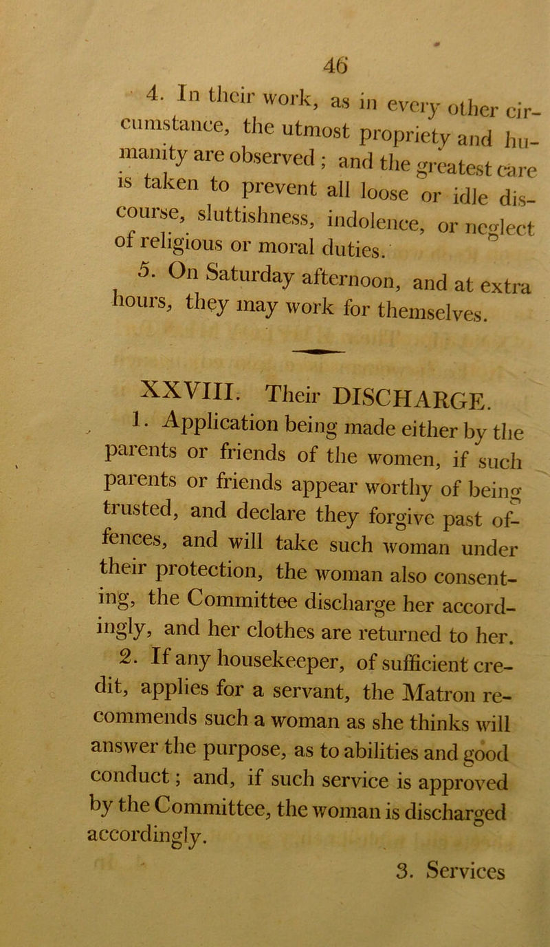 40 ■ 4. In then- woik, as in every other cir- cumstance, the utmost propriety and hu- manity are observed ; and tlie greatest care IS taken to prevent all loose or idle dis- course, sluttishness, indolence, or neglect of religious or moral duties. 5. On Saturday afternoon, and at extra Hours, they may work for themselves. XXVIII. Their DISCHARGE. 1. Application being made either by the parents or friends of the women, if such parents or friends appear worthy of being trusted, and declare they forgive past of- fences, and will take such woman under their protection, the woman also consent- ing, the Committee discharge her accord- ingly, and her clothes are returned to her. 2. If any housekeeper, of sufficient cre- dit, applies for a servant, the Matron re- commends such a woman as she thinks will answer the purpose, as to abilities and s[ood conduct; and, if such service is approved by the Committee, the woman is discharged accordingly. 3. Services