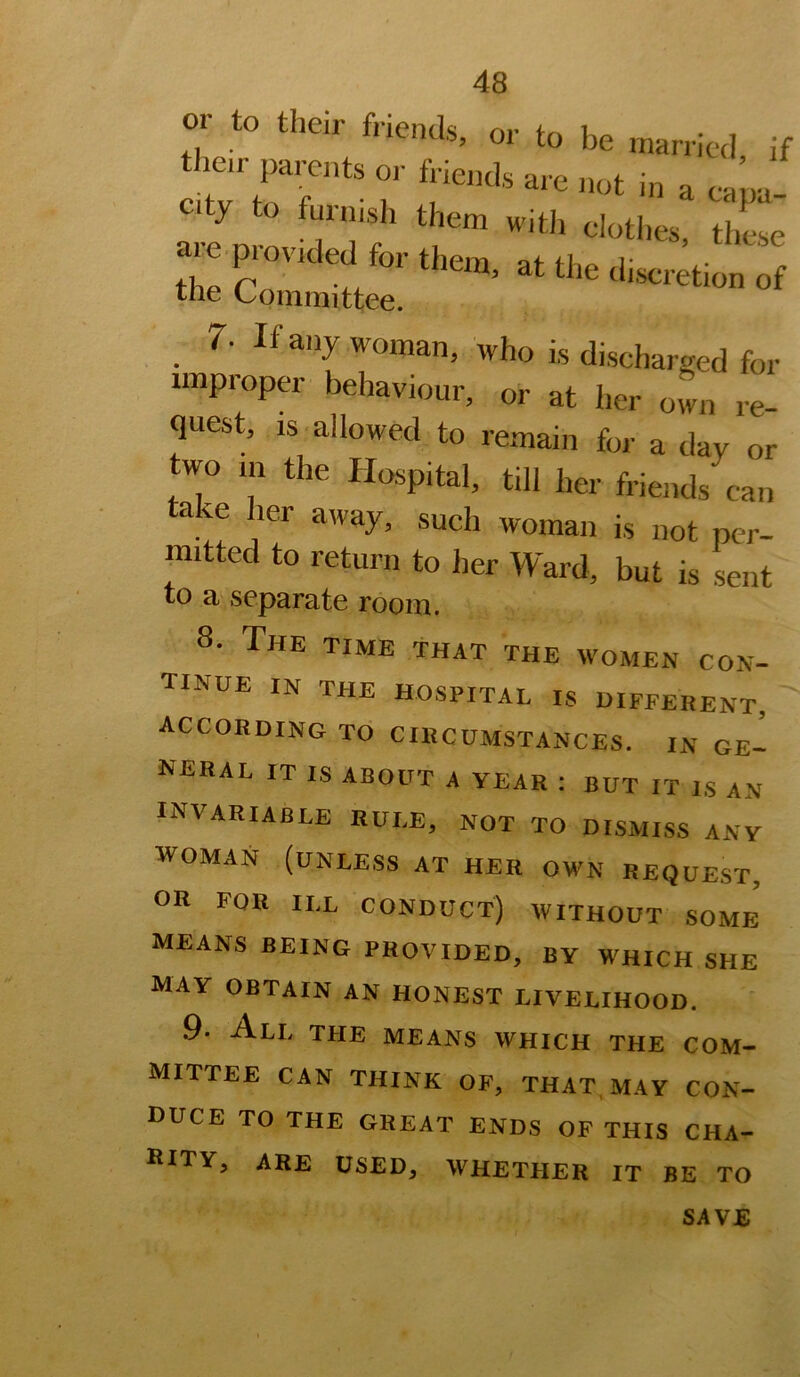 or to then- friends, or to be married if their parents or friends are not in a cam City to furnish them witii clothes, these 7. If any woman, who is discharged for improper behaviour, or at her own re- quest, is allowed to remain for a day or two m the Hospital, till her friends can take her away, such woman is not per- mitted to return to her Ward, but is sent to a'Separate room. 8. The time that the women con- tinue IN THE hospital IS DIFFERENT, according to circumstances, in ge- neral IT IS about a year ; BUT IT IS AN invariable rule, not to DISMISS ANY WOMAN (unless AT HER OWN REQUEST, OR FOR ILL conduct) without some means being PROVIDED, BY WHICH SHE MAY OBTAIN AN HONEST LIVELIHOOD. 9. All the means which the com- mittee CAN THINK OF, THAT, MAY CON- DUCE TO THE GREAT ENDS OF THIS CHA- HITY, ARE USED, WHETHER IT BE TO SAVE