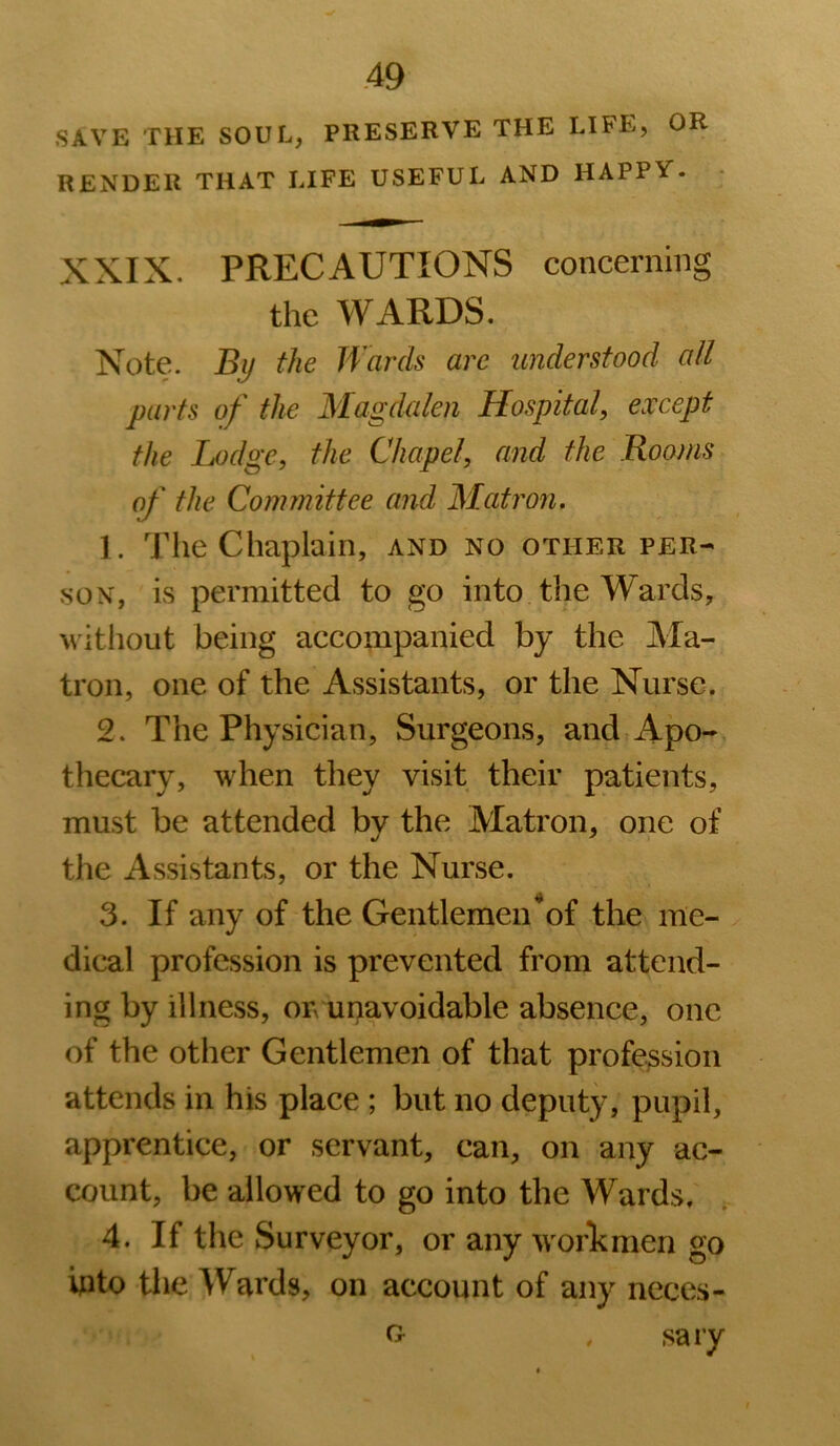 SAVE THE SOUL, PRESERVE THE LIFE, OR RENDER THAT LIFE USEFUL AND HAPPV. XXIX. PRECAUTIONS concerning the WARDS. Note. Bij the Wards are understood all parts of the Magdalen Hospital, except the Lodge, the Chapel, and the Rooms of the Committee and Matron, 1. The Chaplain, and no other per- son, is permitted to go into the Wards, without being accompanied by the Ma- tron, one of the Assistants, or the Nurse. 2. The Physician, Surgeons, and Apo- thecary, when they visit their patients, must be attended by the Matron, one of the Assistants, or the Nurse. 3. If any of the Gentlemen of the me- dical profession is prevented from attend- ing by illness, on unavoidable absence, one of the other Gentlemen of that profe3sion attends in his place ; but no deputy, pupil, apprentice, or servant, can, on any ac- count, be allowed to go into the Wards, ; 4. If the Surveyor, or any worTcmen go ipto tlie Wards, on account of any neces- . sary