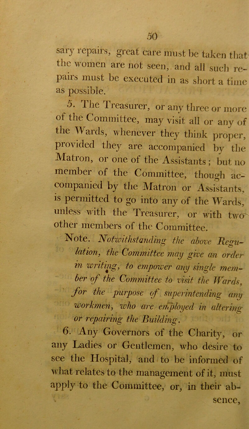 sary repairs, great care must he taken that the women are not seen, and all such re- pairs must be executed in as sliort a time as possible. 5. The Treasurer, or any three or more of the Committee, may visit all or any of the Wards, whenever they think proper, provided they are accompanied by the Mation, or one of the Assistants; but no member of the Committee, though ac- companied by the Matron or Assistants, is permitted to go into any of the Wards, unless with the Treasurer, or wdth two other members of the Committee. Note. Notwithstanding the above Regu- lation, the Committee may give an order in zvriting, to empower any single mem- ber of the Committee to visit the Wards, for the purpose of superintending any workmen, who are employed in alterins; or repairing the Building. 6. Any Governors of the Charity, or any Ladies or Gentlemen, who desire to see the Hospital, and to be informed of what relates to the management of it, must ^PP^y Committee, or, in their ab- sence,