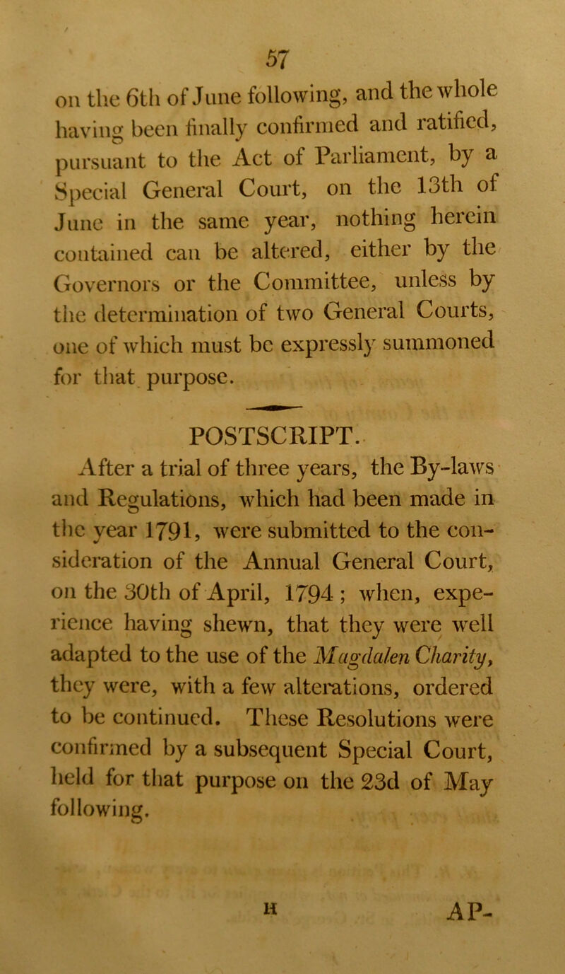 on the 6th of June following, and the whole having been finally confirmed and ratified, pursuant to the Act of Parliament, by a Special General Court, on the 13th of June in the same year, nothing herein contained can be altered, either by the Governors or the Committee, unless by the determination of two General Courts, one of which must be expressly summoned for tiiat purpose. POSTSCRIPT.. After a trial of three years, the By-laws' and Regulations, which had been made in the year 1791 j were submitted to the con- sideration of the Annual General Court, on the 30th of April, 1794 ; when, expe- rience having shewn, that they were well adapted to the use of the Magdalen Charity, they were, with a few altemtions, ordered to be continued. These Resolutions were confirmed by a subsequent Special Court, held for that purpose on the 23d of May following. H AP-