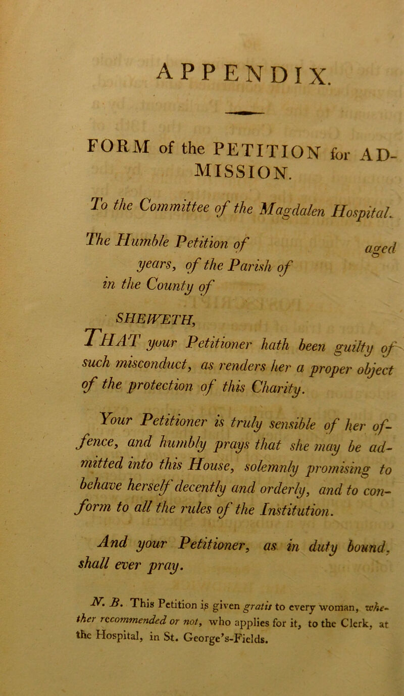 appendix. FORM of the PETITION for AD- MISSION. To the Committee of the Magdalen HospitaL \ The Humble Petition of acred years, of the Parish of in the County of • s SHEIVETH, T'HAH your Petitioner hath been guilty (f such misconduct, as renders her a proper object of the protection of this Charity. Your Petitioner is truly sensible of her of- fence, and humbly prays that she may be ad- mitted into this House, solemnly promising to behave herselj decently and orderly, and to con- form to all the rules of the Institution. And your Petitioner, as in duty bound, shall ever pray. This Petition given gratis to every woman, vshe-- ther recommended or not, who applies for it, to the Clerk, at the Hospital, in St. George’s-Fields.