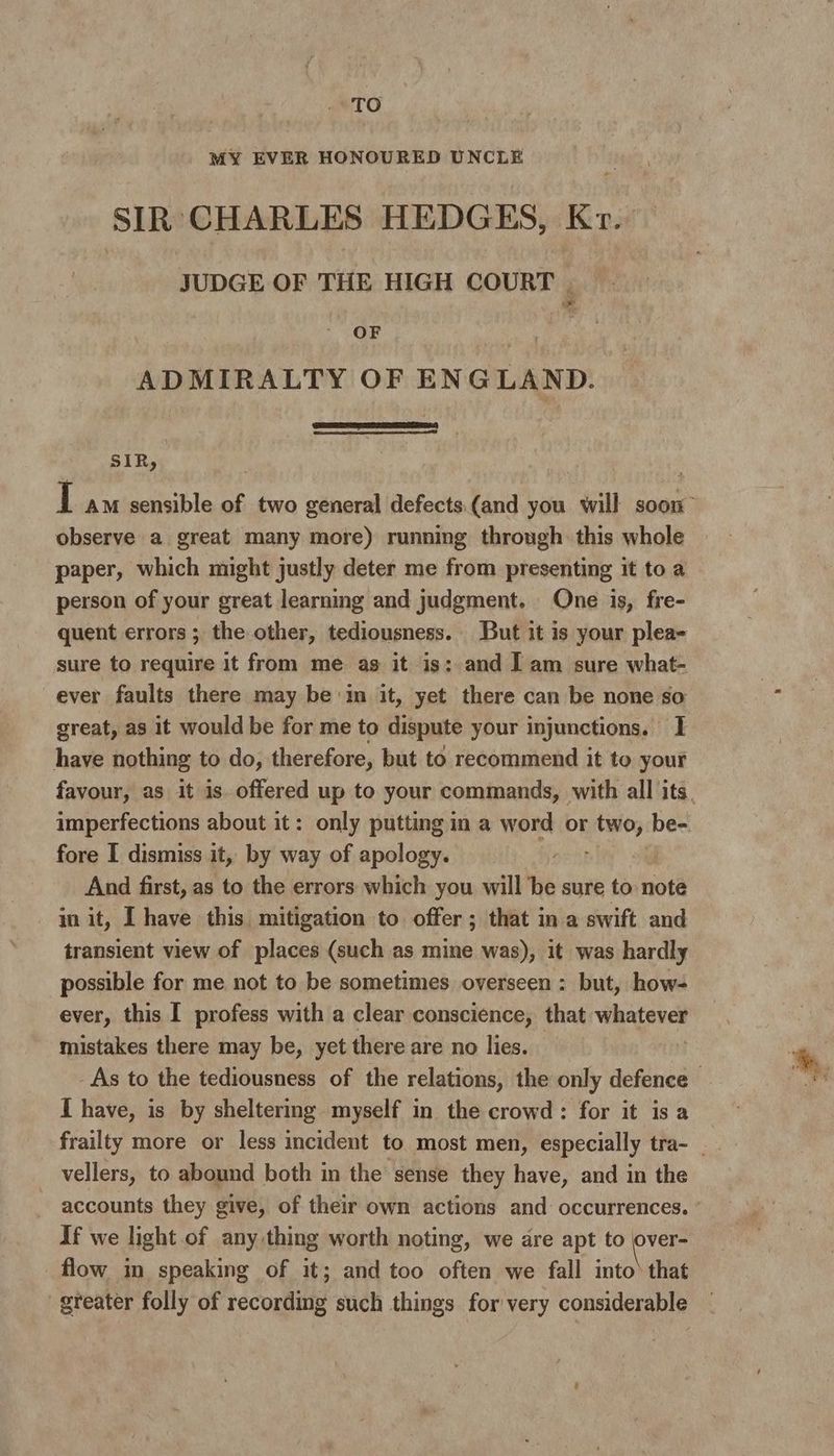MY EVER HONOURED UNCLE SIR CHARLES HEDGES, Kr. JUDGE OF THE HIGH COURT | OF | ADMIRALTY OF ENGLAND. SIR, I AM sensible of two general defects.(and you will soon” observe a great many more) running through this whole paper, which might justly deter me from presenting it to a person of your great learning and judgment. One is, fre- quent errors ; the other, tediousness. But it is your plea- sure to require it from me as it is: and J am sure what- ever faults there may be m it, yet there can be none so great, as it would be for me to dispute your injunctions. 1 have nothing to do, therefore, but to recommend it to your favour, as it is. offered up to your commands, with all its. imperfections about it: only putting in a word or two; be-. fore I dismiss it, by way of apology. And first, as to the errors which you will be sure to note in it, I have this mitigation to offer; that in a swift and transient view of places (such as mine was), it was hardly possible for me not to be sometimes overseen: but, how- ever, this I profess with a clear conscience, that WRALSeS mistakes there may be, yet there are no lies. . As to the tediousness of the relations, the only defence I have, is by sheltering myself in the crowd: for it is a frailty more or less incident to most men, especially tra- _ vellers, to abound both in the sense they have, and in the accounts they give, of their own actions and occurrences. If we light of any thing worth noting, we are apt to eee flow im speaking of it; and too often we fall into) that greater folly of recordimg such things for very considerable